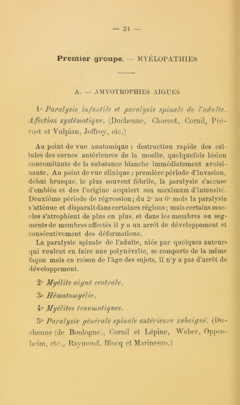 Premier groupe. — MYEL0PATH1E8 A. — AMYOTKOPHIES AIGUES h Parahjsie infantlli; et paralysie spimlc de Vadulte. Affection systématique. (Duclienne^ Charcot, Gornil, Pré- voit et Vulpian, .TofiVoy, etc.) Au point de vue anatomique : destruction rapide des cel- lules des cornes antérieures de la moelle, quelquefois lésion concomitante de la substance blanche immédiatement avoisi- nante. Au point de vue clinique : première période d’invasion, début brusque, le plus souvent fébrile, la paralysie s’accuse d’emblée et dés l’origine acquiert son maximum d’intensité. Deuxième période de régression; du 2'^ au 6' mois la paralysie s’atténue et disparaît dans certaines régions; mais certains mus- cles s’atrophient de plus en plus, et dans les membres ou seg- ments de membres affectés il y a un arrêt de développement et consécutivement des déformations. La paralysie spinale de l’adulte, niée par quelques autours qui veulent en faire une polynévrite, se comporte de la meme façon mais en raison de Page des sujets, il n’y a pas d’arrêt de développement. '2'^ Myélite aiyv.ë ceutrale. 3o Hématomyétie. Myélites travmatiques. 5” Paralysie générale sqnnale aMtérieurc subaiguë. (IMi- chenne (de Boulogne i. Gornil et Lépine, ^^'ehel^ Oppen- hoirn, cte.^ Raymr*n(1, Blocq et Marinesco.)