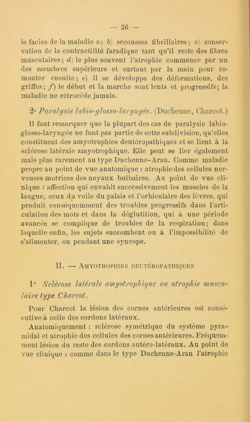 le faciès de la maladie »; b) secousses übrillaires ; c) conser- vation de la contractilité faradique tant qu’il reste des fibres musculaires; cZ) le plus souvent l’atrophie commence par un des membres supérieurs et surtout par la main pour re- monter ensuite ; e) il se développe des déformations, des griffes; /) le début et la marche sont lents et progressifs; la maladie ne rétrocède jamais. Paralysie lalio-ylosso-laryngèe. (Dmdiemie, Charcot.) 11 faut remarquer que la plupart des cas de paralysie labio- glosso-laryngée ne font pas partie de cette subdivision, qu’elles constituent des amyotrophies deutcropathiques et se lient à la sclérose latérale amyotrophique. Elle peut se lier également mais plus rarement au type Duchenne-Aran. Comme maladie propre au point de vue anatomique : atrophie des cellules ner- veuses motrices des noyaux bulbaires. Au point de vue cli- nique : affection qui envahit successivement les muscles de la langue, ceux du voile du palais et l’orbiculaire des lèvres, qui produit conséquemment des troubles progressifs dans l’arti- culation des mots et dans la déglutition, qui à une période avancée se complique de troubles de la respiration; dans laquelle enfin, les sujets succombent ou à l’impossibilité de s’alimenter, ou pendant une syncope. II. — Amyotrophies deutkropathiques 1° Sclérose latérale amyotrophique ou atroqûie muscu- laire type Charcot. Pour Charcot la lésion des cornes antérieures est consé- cutive à celle des cordons latéraux. Anatomiquement : sclérose symétrique du système pyra- midal et atrophie des cellules des cornes antérieures. Fréquem- ment lésion du reste des cordons antéro-latéraux. Au point de vue clinique : comme dans le type Duchenne-Aran l’atrophie