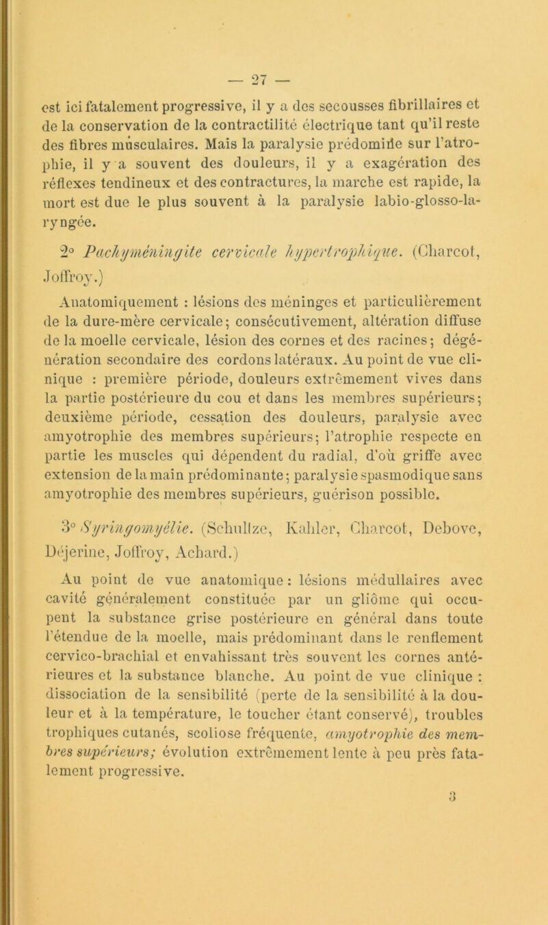 ost ici fatalement progressive, il y a des secousses fibrillaires et de la conservation de la contractilité électrique tant qu’il reste des fibres musculaires. Mais la paralysie prédomide sur l’atro- pbie, il y a souvent des douleurs, il y a exagération des réfiexes tendineux et des contractures, la marche est rapide, la mort est due le plus souvent à la paralysie labio-glosso-la- ryngée. 2^^ P acU y méningite cervicale Jnjpcrlro^Pdque, (Charcot, Jotfrov.) Anatomiquement : lésions des méninges et particulièrement de la dure-mère cervicale; consécutivement, altération diffuse de la moelle cervicale, lésion des cornes et des racines; dégé- nération secondaire des cordons latéraux. Au point de vue cli- nique : première période, douleurs extrêmement vives dans la partie postérieure du cou et dans les membres supérieurs; deuxième période, cessation des douleurs, paralysie avec amyotrophie des membres supérieurs; l’atrophie respecte en partie les muscles qui dépendent du radial, d’où griffe avec extension de la main prédominante; paralysie spasmodique sans amyotrophie des membres supérieurs, guérison possible. 3° Syringomyèlie. (Schiillzc, Kaliler, Charcot, Debovc, Déjerine, JolTroy, Achard.) Au point de vue anatomique : lésions médullaires avec cavité généralement constituée par un gliome qui occu- pent la substance grise postérieure en général dans toute l’étendue de la moelle, mais prédominant dans le renflement cervico-brachial et envahissant très souvent les cornes anté- rieures et la substance blanche. Au point de vue clinique : dissociation de la sensibilité (perte de la sensibilité à la dou- leur et à la température, le toucher étant conservé), troubles trophiques cutanés, scoliose fréquente, amyotrophie des mem- bres supérieurs; évolution extrêmement lente à peu près fata- lement progressive. a