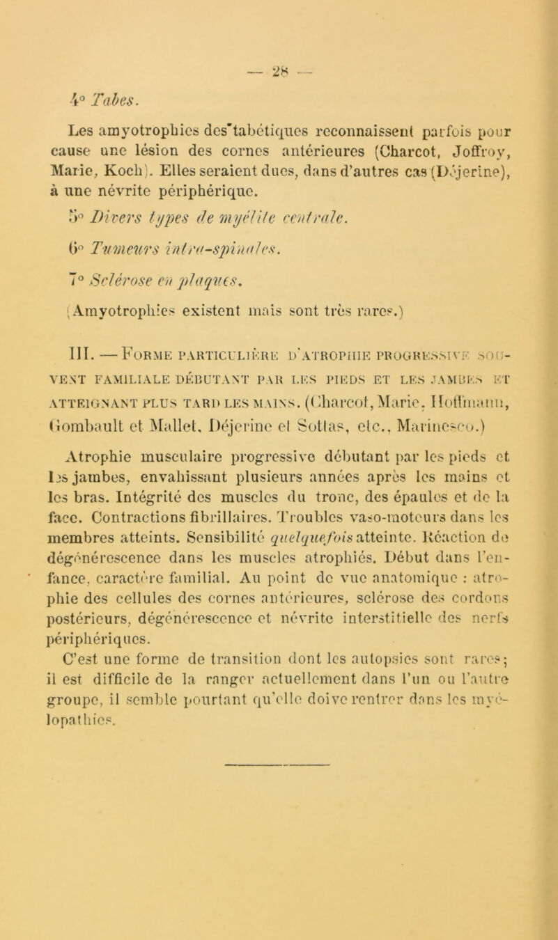 4° l’aies. Les amyotropbics des’tabétiques reconnaissent puifois pour cause une lésion des cornes antérieures (Charcot, Joffroy, Marie, Koch). Elles seraient dues, dans d’autres cas (Déjerine), à une névrite périphérique. Divers ttjpes de myidlle ceniraie. 0'’ Tumeurs înlra-spintiles. 7° Sclérose en plaques. , Amyotropliics existent mais sont très rares.) III.—Forme particulière D'AiROPniE progressive sou- vent FAMILIALE DÉP>UTANT PAU LES PIEDS ET LES .TAMUES ET ATTEIGNANT PLUS TARD LES MAINS. (( diai'col , Marie. Hotlinaiiu, (iombault et Mallet, I)(3jei‘ine el Sotlas, etc., Maiinesco.) Atrophie musculaire progressive débutant par les pieds et 1 JS jambes, envahissant plusieurs années après les mains et les bras. Intégrité des muscles du tronc, des épaules et de la face. Contractions fibrillaires. Troubles vaso-moteurs dans les membres atteints. Sensibilité quelquefois liéaction do dégénérescence dans les muscles atrophiés. Début dans l’en- iîxnce, caractère familial. Au point de vue anatomique : atro- phie des cellules des cornes antérieures, sclérose des cordons postérieurs, dégénérescence et névrite interstitielle dos nerfs périphériques. C’est une forme de transition dont les autopsies sont rares; il est difficile de la ranger actuellement dans l’iin ou l’autre groupe, il semble pourtant qu’elle doive rentrer dons les inyé- lopathies.