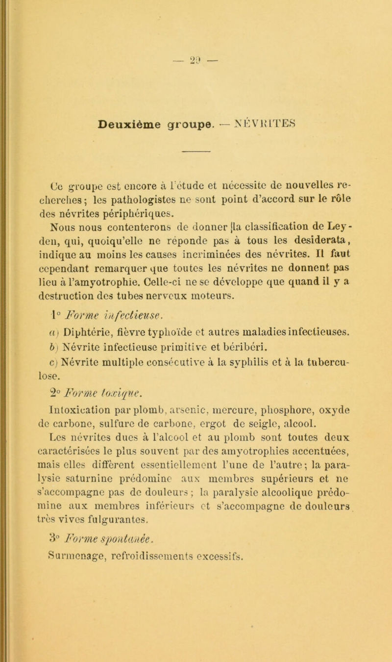 Deuxième groupe. — XKVivlTES (Je jçroupe est encore à Tétude et nécessite de nouvelles re- cherches ; les pathologistes ne sont point d’accord sur le rôle des névrites périphériques. Nous nous contenterons de donner jla classification de Ley- den, qui, quoiqu’elle ne réponde pas à tous les desiderata, indique au moins les causes incriminées des névrites. Il faut cependant remarquer que toutes les névrites ne donnent pas lieu à l’amyotrophie. Celle-ci ne se développe que quand il y a destruction des tubes nerveux moteurs. 1° Forme iiifeclunse. ai Diphtérie, fièvre typhoïde et autres maladies infectieuses. b) Névrite infectieuse primitive et béribéri. C} Névrite multiple consécutive à la syphilis et à la tubercu- lose. '■2° Forme loxlque. Intoxication par plomb, arsenic, mercure, phosphore, oxyde de carbone, sulfure de carbone, ergot de seigle, alcool. Les névrites dues à l’alcool et au plomb sont toutes deux caractérisées le plus souvent par des amyotrophies accentuées, mais elles diffèrent essentiellement l’une de l’autre; la para- lysie saturnine prédomine aux membres supérieurs et ne s’accompagne pas do douleurs ; la paralysie alcoolique prédo- mine aux membres inférieurs et s’accompagne de douleurs très vives fulgurantes. Forme spontanée. Surmenage, refroidissements excessifs.