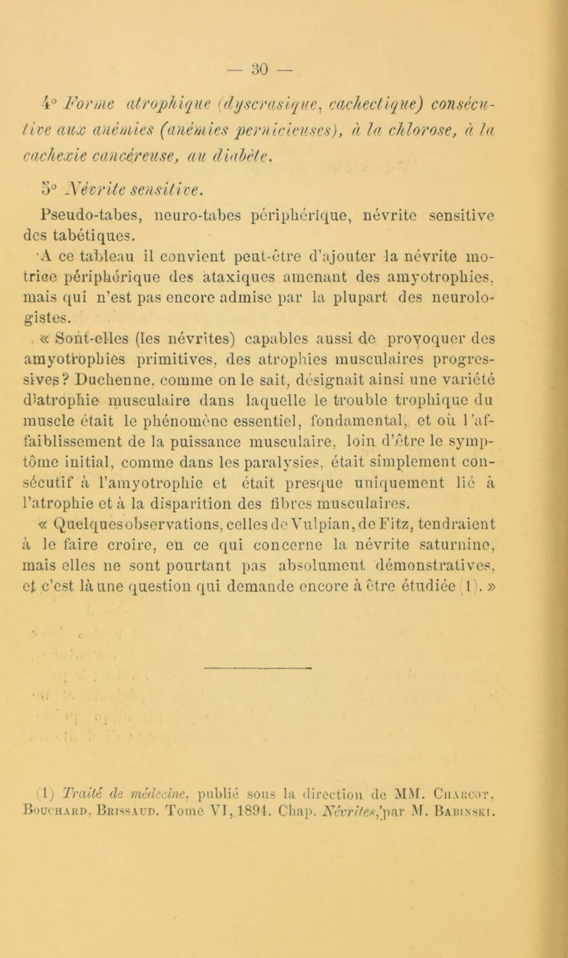 For/jie atrophique uhjscraslque^ cachectique) consécu- tive auû) anèûiies (anémies qKrnicieuses), à ta chlorose, à la cachexie canc-é/euse, au diahéle. éSévrite sedsitive. Pseudo-tabes, neuro-tabes périplicrique, névrite sensitive des tabétiques. 'A ce tableau il convient peut-être d’ajouter la névrite mo- trice péripliérique des ataxiques amenant des amyotropbies, mais qui n’est pas encore admise par la plupart des neurolo- gistes. , ic< Sont-elles (les névrites) capables aussi de provoquer des amyotropbies primitives, des atropliies musculaires progres- sives? Duclienne, comme on le sait, désignait ainsi une variété d^atrophie musculaire dans laquelle le trouble trophique du muscle était le phénomène essentiel, fondamental, et où l’af- faiblissement de la puissance musculaire, loin d’être le symp- tôme initial, comme dans les paralysies, était simplement con- sécutif à l’amyotrophie et était presque uniquement lié à l’atrophie et à la disparition des fibres musculaires. « Quelquesobservations, cellesdeVnlpian,deFitz, tendraient à le faire croire, en ce qui concerne la névrite saturnine, mais elles ne sont pourtant pas absolument démonstratives, et c’est là une question qui demande encore à être étudiée l). » il) TraiUl di médscine, publii; sous la direction do MM. Ciiakcot. Bouchakd, Brp^saud. l’orne VI,,1801. Chap. Ncvi'ife-^lpar M. BAïuNSKr.