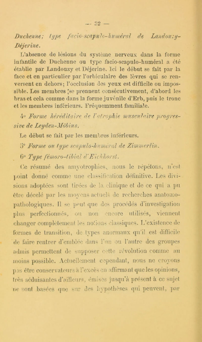 Buchenne; lijpt focio-scapulo-liuniérol de Landou:ij- Béjerine. L’absence de lésions du système nerveux dans la forme infantile de Duclienne ou type facio-scapulo-huméral a été établie par Landouzy et Déjerine. Ici le début se fait par la face et en particulier par l’orbiculaire des lèvres qui se ren- versent en dehors; l’occlusion des yeux est difficile ou impos- sible. Les membres [se prennent consécutivement, d’abord les bras et cela comme dans la forme juvénile d’Erb, puis le tronc et les membres inférieurs. Fréquemment familiale. 4o Bormc Jiérêdltoi/'c de Valt'oplile mv.scvdnire progres- sive de Legden-Mdbivs. Le début se fait par les membres inférieurs. Vf Forme ov type scapulo-Jirjncral de Zirjmerliv. Ty2)c fémoro-f iMal d'Fa bhorst. (!c résiiim; des amyotropliies,. nous le répétons, ii'csi point donné comme une classifiealion définitive. Les divi- sions adoptées sont tirées de la clinique et de ce qui a pu être décelé par les moy-''ns actuels de recherches anatomo- pallndogiques. 11 se ])'‘ut que des procahlés d’investigation plus perfectionnés, ou non -:'ne()re utilisés, viennent changer complelemciit 1er; notions classiques. L’existence de f)rmes de transition, de types anormaux qu'il est difhcilc de faire rentrer d’enihh'e dans Tun ou l’autre des groupes admis permellent de supposer cette révolution comme au moins possible. Actuellement cependant, nous ne croyons pas être conservateurs à l'excès en affirmant ([ueles 0})inions, très séduisantes d’ailleurs, émiises jusqu'à présent à ce sujet ne sont basées (jue sur des hypothèses qui peuvent, ])ar