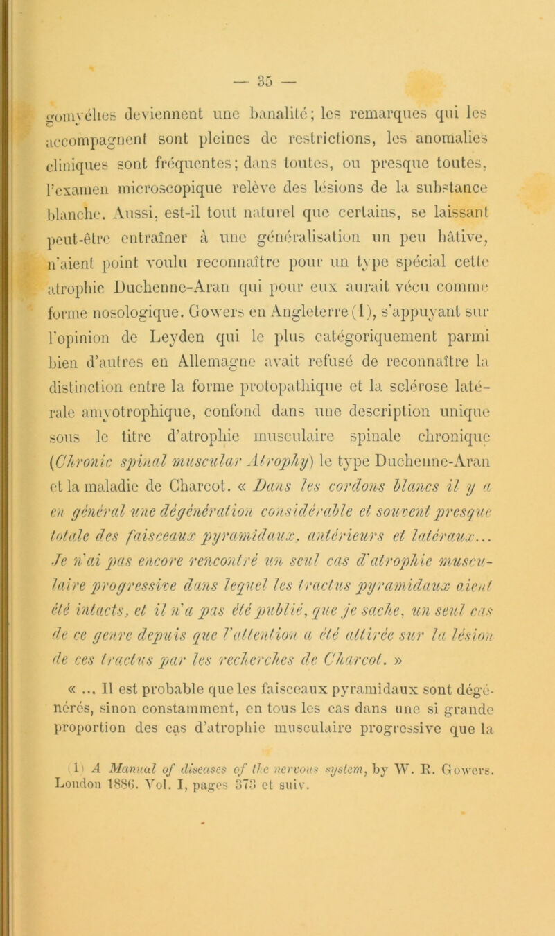 gumyélies devionnenl une banalilé; les remarques qui les jiccompagnent sont pleines de restrictions, les anomalies cliniques sont fréquentes ; dans toutes, ou presque toutes, rexamcii microscopique relève des lésions de la substance blanche. Aussi, est-il tout naturel que certains, se laissant peut-être entraîner à une généralisation un peu hâtive, n’aient point voulu reconnaître pour un type spécial cette alrophic Ducliennc-Aran qui pour eux aurait vécu comme forme nosologique, üowers en Angleterre (l), s’appuyant sur l'opinion de Leyden qui le plus catégoriquement parmi bien d’autres en Allemagne avait refusé de reconnaître la distinction entre la forme prolopatbiquc et la sclérose laté- rale amyotrophique, confond dans une description unique sous le titre d’atrophie musculaire spinale chronique {C/imiic spinal musnilar Afrophy) le type Ducheimc-Aran et la maladie de Charcot. « JJans les cordons blancs il y a en général une dé général ion considérable et souvent jrresque totale des faisceaux pyramidaux, antérieurs et latéraux... Je n'ai pas encore rencontré un seul cas d'atrojJiie omcscu- laire progressive dans lequel les tractus pyramidaux oient été intacts, et it n'a pas été publié, que je sache, un seul cas de ce genre deqniis que l'attention a été attirée sur la lésion de ces traetus par les recherches de Charcot. » « ... 11 est probable que les faisceaux pyramidaux sont dégé- nérés, sinon constamment, en tous les cas dans une si grande proportion des cas d’atrophie musculaire progressive que la (1) A Manuül of discases of the ncrvou>i system, by W. R. Govers. London 188C. Vol. I, pages 37‘1 et auiv.