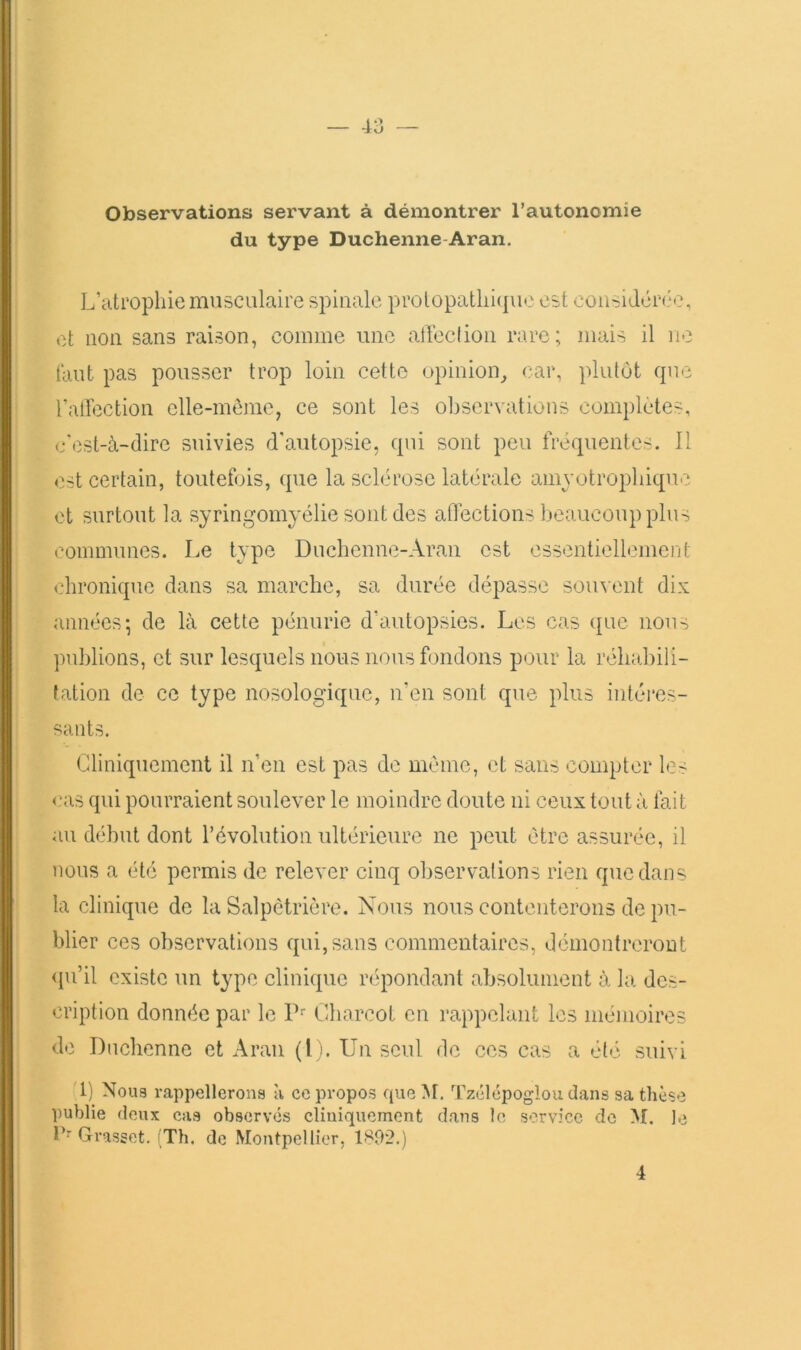 Observations servant à démontrer l’autonomie du type Duchenne-Aran. L’atrophie musculaire spinale protopatiii(pio est considén'C, et non sans raison, comme une alYcclion rare; mais il ne faut pas pousser trop loin cette upinion_, car, plutôt que ralYection elle-même, ce sont les observations complétés, c'est-à-dire suivies d'autopsie, qui sont peu fréquentes. II est certain, toutefois, que la sclérose latérale amyotrophique et surtout la syringomyélie sont des aflections beaucoup plus communes. Le type Duchenne-Aran est cssentiellemerjt chronique dans sa marche, sa durée dépasse souvent dix années; de là cette pénurie d’autopsies. Les cas que nous ])ublions, et sur lesquels nous nous fondons pour la rélnibili- tation de ce type nosologique, n’en sont que plus intéi’cs- sants. Cliniquement il n’en est pas de même, et sans compter les <*as qui pourraient soulever le moindre doute ni ceux tout à fait au début dont l’évolution ultérieure ne peut être assurée, il nous a été permis de relever cinq observations rien que dans la clinique de la Salpêtrière. Nous nous contenterons de pu- blier ces observations qui, sans commentaires, démontreront <pi’il existe un type clinique répondant absolument à la des- cription donnée par le P Charcot en rappelant les mémoires de Duchenne et Aran (lj. Un seul de ces cas a été suivi 1) Noua rappellerona à ce propos que M. Tzclcpoglou dans sa thèse publie deux cas observés cliniquement dans le service de M. le T’ Grasset. (Th. de Montpellier, 1892.) 4