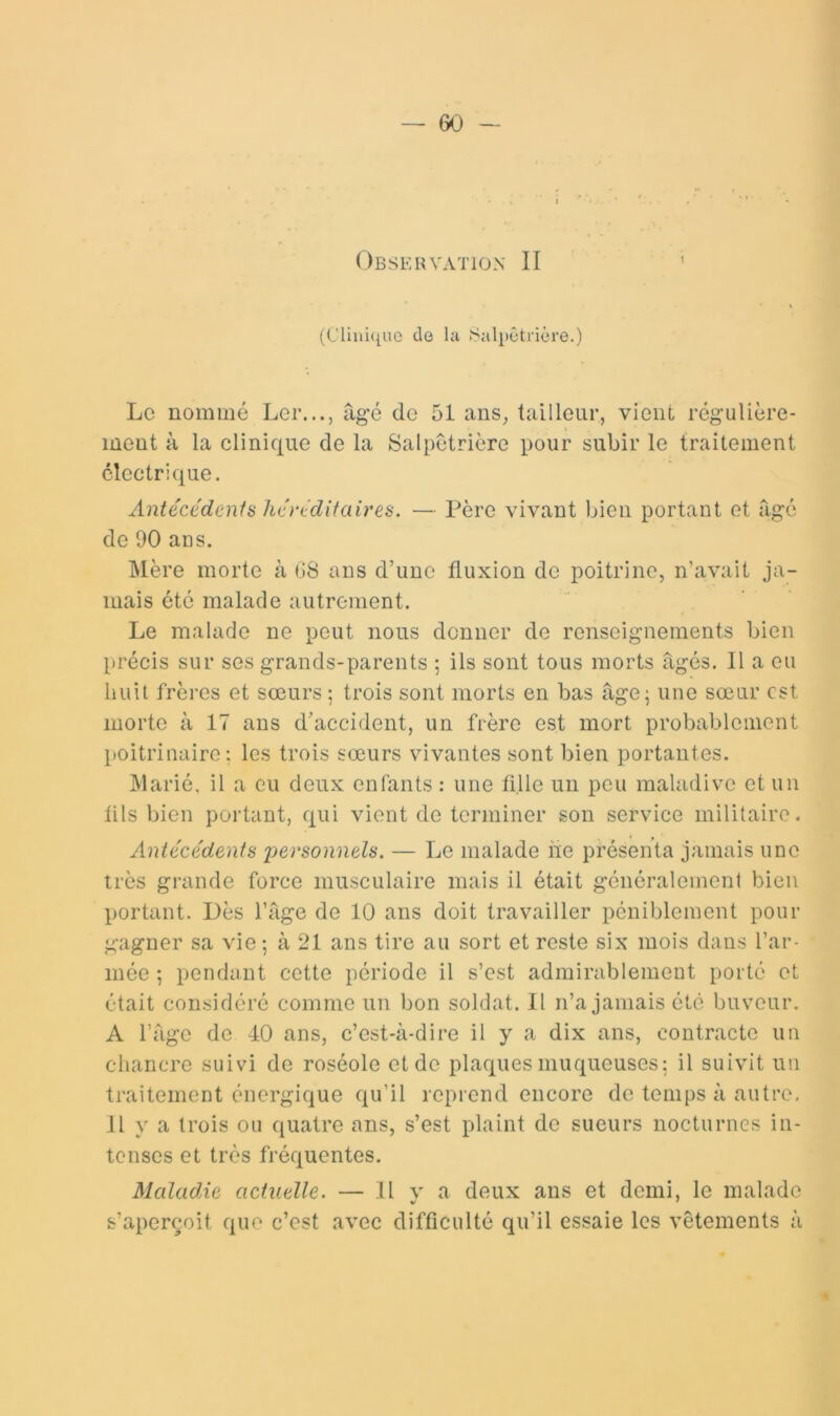 Observation II (CTiui([ue de lu Salpêtrière.) Le nommé Ler..., âgé de 51 ans, tailleur, vient régulière- ment à la clinique de la Salpétrière pour subir le traitement électrique. xintécédents hértditaires. — Père vivant bien portant et âgé de 90 ans. Mère morte à 68 ans d’une fluxion de poitrine, n’avait ja- mais été malade autrement. Le malade ne peut nous donner de renseignements bien précis sur ses grands-parents ; ils sont tous morts âgés. Il a eu huit frères et sœurs ; trois sont morts en bas âge; une sœur est morte à 17 ans d’accident, un frère est mort probablement poitrinaire: les trois sœurs vivantes sont bien portantes. Marié, il a eu deux enfants : une fille un peu maladive et un fils bien portant, qui vient de terminer son service militaire. Antécédents j^ersonnels. — Le malade iie présenta jamais une très grande force musculaire mais il était généralement bien portant. Dès l’âge de 10 ans doit travailler péniblement pour gagner sa vie ; à 21 ans tire au sort et reste six mois dans l’ar- mée ; pendant cette période il s’est admirablement porté et était considéré comme un bon soldat. Il n’a jamais été buveur. A l’âge de 40 ans, c’est-à-dire il y a dix ans, contracte un chancre suivi de roséole et de plaques muqueuses: il suivit un traitement énergique qu’il reprend encore de temps à autre, il y a trois ou quatre ans, s’est plaint de sueurs nocturnes in- tenses et très fréquentes. Maladie actuelle. — Il v a deux ans et demi, le malade s’aperçoit que c’est avec difficulté qu’il essaie les vêtements à