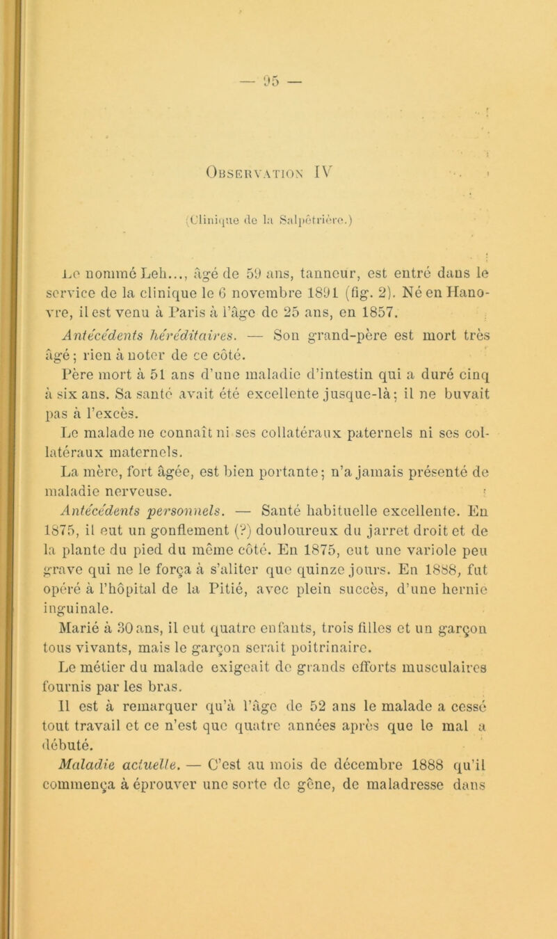 ;Cliiii(juo de la Salpêtrière.) i.,0 nomme Leb.,., âgé de 59 ans, tanneur, est entré dans le service de la clinique le 6 novembre 1891 (fig. 2). Né en Hano- vre, il est venu à Taris à l’age de 25 ans, en 1857. Antécédents héréditaires. — Son grand-père est mort très âgé; rien à noter de ce côté. Tère mort à 51 ans d’une maladie d’intestin qui a duré cinq à six ans. Sa santé avait été excellente jusque-là; il ne buvait pas à l’excès. Le malade ne connaît ni ses collatéraux paternels ni ses col- latéraux maternels. La mère, fort âgée, est bien portante; n’a Jamais présenté de maladie nerveuse. Antécédents personnels. — Sauté habituelle excellente. Eu 1875, il eut un gonflement (?) douloureux du jarret droit et de la plante du pied du même côté. En 1875, eut une variole peu grave qui ne le força à s’aliter que quinze jours. En 1888, fut opéré à l’hôpital de la Pitié, avec plein succès, d’une hernie inguinale. Marié à 30ans, il eut quatre enfants, trois filles et un garçon tous vivants, mais le garçon serait poitrinaire. Le métier du malade exigeait de grands efforts musculaires fournis par les bras. 11 est à remarquer qu’à l’âge de 52 ans le malade a cessé tout travail et ce n’est que quatre années après que le mal a débuté. Maladie actuelle. — C’est au mois de décembre 1888 qu’il commença à éprouver une sorte de gene, de maladresse dans