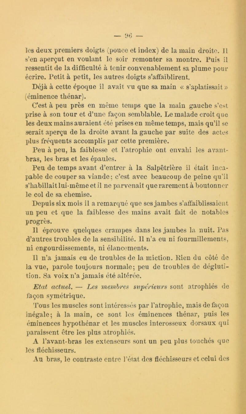 — «Hl les deux premiers doigts (pouce et index) de la main droite. Jl s’en aperçut en voulant le soir remonter sa montre. Fuis il ressentit de la difficulté à tenir convenablement sa plume pour écrire. Petit à petit, les autres doigts s’aftaiblirent. Déjà à cette époque il avait vu que sa main « s’aplatissait » (éminence thénar). C’est à peu près en même temps que la main gauche s’est prise à son tour et d’une façon semblable. Le malade croit que les deux mains auraient été prises en même temps, mais qu’il se serait aperçu de la droite avant la gauche par suite des actes plus fréquents accomplis par cette première. Peu à peu, la faiblesse et l’atrophie ont envahi les avant- bras, les bras et les épaules. Peu de temps avant d’entrer à la Salpêtrière il était inca- pable de couper sa viande: c’est avec beaucoup de peine qu’il s’habillait lui-même et il ne parvenait que rarement à boutonner le col de sa chemise. Depuis six mois il a remarqué que ses jambes s’affaiblissaient un peu et que la faiblesse des mains avait fait de notables progrès. Il éprouve quelques crampes dans les jambes la nuit. Pas d’autres troubles de la sensibilité. Il n’a eu ni fourmillements, ni engourdissements, ni élancements. Il n’a jamais eu de troubles de la miction. Rien du côté de la vue, parole toujours normale; peu de troubles de dégluti- tion. Sa voix n’a jamais été altérée. Etat actuel. — Les merahres supérieurs sont atrophiés de façon symétrique. 'l’ous les muscles sont intéressés par l’atrophie, mais de façon inégale; à la main, ce sont les éminences thénar, puis les éminences hypothénar et les muscles interosseux dorsaux qui paraissent être les plus atrophiés. A l’avant-bras les extenseurs sont un peu plus touchés que les fléchisseurs. Au bras, le contraste entre l’état dos fléchisseurs et celui des