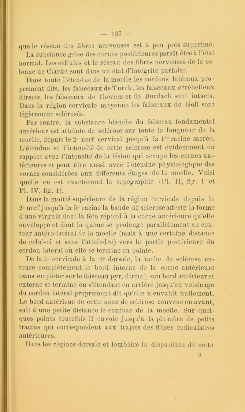 que le réseau des libres nerveuses est a peu près supprimé. La substance j^rise des cornes postérieures paraît être à l’état normal. Les cellules et le réseau des fibres nerveuses de la co- lonne de Clarke sont dans un état d’intégrité parfaite. Dans toute l’étendue de la moelle les cordons latéraux pro- prement dits, les faisceaux de Turck, les kiisceaux cérébelleux directs, les faisceaux de Gowers et de Burdach sont intacts. Dans la région cervicale moyenne les faisceaux de Goll sont légèrement sclérosés. Bar contre, la substance blanche du faisceau fondamental antérieur est atteinte de sclérose sur toute la longueur de la moelle, depuis le 2*^ nerf cervical jusqu’à la 1''^ racine sacrée. L’étendue et l’intensité de cette sclérose est évidemment en rapport avec l’intensité de la lésion qui occupe les cornes an- térieures et peut être aussi avec l’étendue physiologique des cornes considérées aux différents étages de la moelle. Voici quelle en est exactement la topographie (Bl. II, fig. 1 et Bl. IV, fig. 1). Dans la moitié supérieure de la région cervicale depuis le '2'^ nerf jusqu’à la 5^ racine la bande de sclérose affecte la forme d’une virgule dont la tête répond à la corne antérieure qu’elle enveloppe et dont la queue se prolonge parallèlement au con- tour antéro-laiéral de la moelle (mais à une certaine distance de celui-ci et sans l’atteindre) vers la partie postérieure du cordon latéral où elle se termine en pointe. De la 5^-’ cervicale à la 2e dorsale, la tache de sclérose en- toure complètement le bord interne de la corne antérieure (sans empiéter sur le faisceau pyr. direct ’ , son bord antérieur et externe se termine en s’étendant en arrière jusqu’au voisinage du cordon latéral proprement dit qu’elle n’envahit nullement. Le bord antérieur de cette zone de sclérose convexe en avant, suit à une petite distance le contour de la moelle. Sur quel- ques points toutefois il envoie jusqu’à la pie-mère de petits tractus qui correspondent aux trajets des fibres radiculaires antérieures. Dans les régions dorsale et lombaire la disposition de cette 8