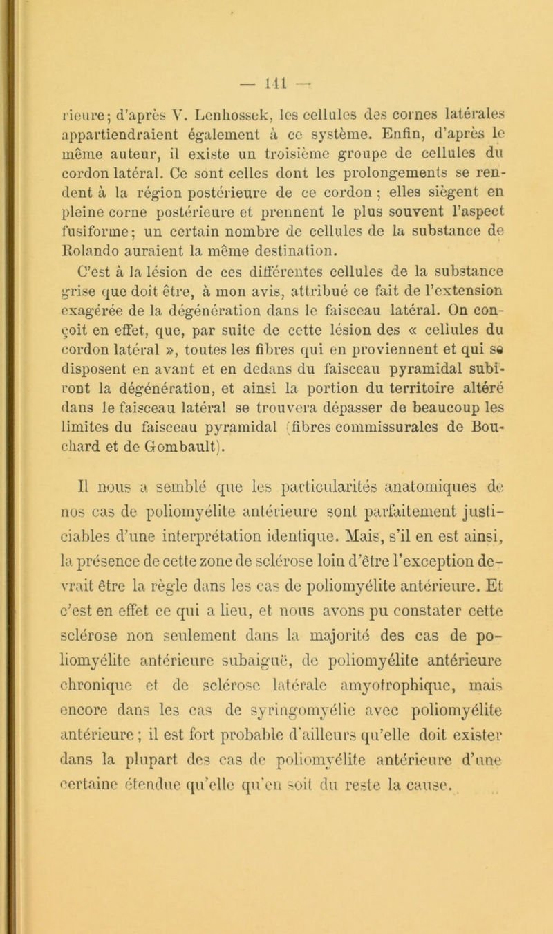 Ml — l ioure; d’après V. Lcnhossek, les cellules des cornes latérales appartiendraient également à ce système. Enfin, d’après le même auteur, il existe un troisième groupe de cellules du cordon latéral. Ce sont celles dont les prolongements se ren- dent à la région postérieure de ce cordon ; elles siègent en pleine corne postérieure et prennent le plus souvent l’aspect fusiforme; un certain nombre de cellules de la substance de Rolande auraient la même destination. C’est à la lésion de ces ditférentes cellules de la substance grise que doit être, à mon avis, attribué ce fait de l’extension exagérée de la dégénération dans le faisceau latéral. On con- çoit en effet, que, par suite de cette lésion des « celiules du cordon latéral », toutes les fibres qui en proviennent et qui sc disposent en avant et en dedans du faisceau pyramidal subi- ront la dégénération, et ainsi la portion du territoire altéré dans le faisceau latéral se trouvera dépasser de beaucoup les limites du faisceau pyramidal 'fibres commissurales de Bou- chard et de Gombault). Il nous a semblé que les particularités anatomiques de nos cas de poliomyélite antérieure sont parfaitement justi- ciables d’une interprétation identique. Mais, s’il en est ainsi, la présence de cette zone de sclérose loin d’être l’exception de- vrait être la règde dans les cas de poliomyélite antérieure. Et c’est en effet ce qui a lieu, et nous avons pu constater cette sclérose non seulement dans la majorité des cas de po- liomyélite antérieure subaiguë, de poliomyélite antérieure chronique et de sclérose latérale amyotrophique, mais encore dans les cas de syringomyélic avec poliomyélite antérieure ; il est fort probalile d'ailleurs qu’elle doit exister dans la plupart des cas de poliomyélite antérieure d’une certaine étendue (pi’elle qu’on soit du reste la cause.