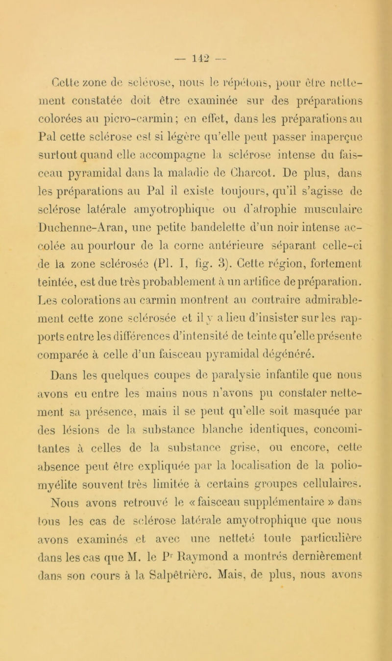 — 112 — Celte zone de sclfh'ose, nous le répiMuris, pour être nelle- iiient constatée doit être examinée sur des préparations colorées au picro-caimiin; en ellét, dans les préparations au Pal cette sclérose est si légère qu’elle peut passer inaperçue surtout quand elle accompagne la sclérose intense du fais- ceau pyramidal dans la maladie de Charcot. De plus, dans les préparations au Pal il existe toujours, qu’il s’agisse de sclérose latérale amyotrophique ou d'afrophie musculaire Duchenne-Aran, une petite bandelette d’un noir intense ac- colée au pourtour de la corne antérieure séparant celle-ci de la zone sclérosée (PI. I, lig. 3). Cette région, fortement teintée, est due très probablement à un artifice de préparation. Les colorations au carmin montrent au contraire admirable- ment cette zone sclérosée et il y a lieu d’insister sur les rap- ports entre les différences d’intensité de teinte qu’elle présente comparée à celle d’un faisceau ])yramidal dégénéré. Dans les quelques coupes de paralysie infantile que nous avons eu entre les mains nous n’avons pu constater nette- ment sa présence, mais il se peut qu’elle soit masquée par des lésions de la substance blanche identiques, concomi- tantes à celles de la substance grise, ou encore, cette absence peut être expliquée par la localisation de la polio- myélite souvent très limitée à certains groupes cellulaires. Nous avons retrouvé le « faisceau supplémentaire » dans tous les cas de sclérose latérale amyotrophique que nous avons examinés et avec une nettebî toute particulière dans les cas que M. le P’’ Raymond a montrés dernièrement dans son cours à la Salpêtrière. Mais, de plus, nous avons