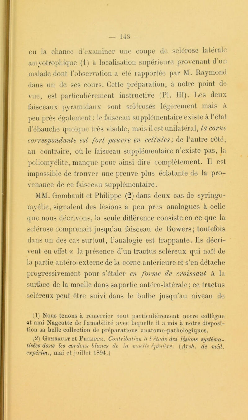 eu la chance d’exaininer une coupc de sclérose latérale ainyotrophique (l) à localisation supérieure provenant d un malade dont l’observation a été rai)porléc par M. Raymond dans un de ses cours. Cette préparation, à notre point de vue, est particulièrement instructive ;P1. III). Les deux faisceaux pyramidaux sont sclérosés légèrement mais a l)eu près également ; le faisceau supplémentaire existe à l’état d’ébauche quoicpie très visible, mais il est unilatéral, la corne correspondante est fort jnmvre en cellules ; de l’autre côté, au contraire, où le faisceau supplémentaire n’existe pas, la poliomyélite, manque pour ainsi dire complètement. Il est impossible de trouver une preuve plus éclatante de la pro- venance de ce biisccau supplémentaire. MM. Gombaiilt et Philippe (2) dans deux cas de syringo- myélic, signalent des lésions à peu près analogues à celle que nous décrivoiir;, la seule diflérence consiste en ce que la sclérose comprenait jusqu’au faisceau de Gowers; toutefois dans un des cas surtout, l’analogie est frappante. Ils décri- vent en effet « la présence d’un tractus scléreux qui naît de la partie antéro-externe de la corne antérieure et s’en détache progressivement pour s’étaler en forme de croissant à la surface de la moelle dans sa partie antéu'o-latérale ; ce tractus scléreux peut être suivi dans le bulln* jusqu’au niveau de (1) Nous tenons à reuicrcicr tout i)avtieulièrcment notre collègue «t ami Nageotte de ramahilité avec laquelle il a mis à notre disposi- tion sa belle collection de préparations anatomo-pathologiques. \^2) Gombault et PuiLirre. Contrihution à l'étude des lésions systéma- tisées dans les cordons blancs de la moelle épinière. [Arch, de méd. expérim., mai et juillet 1891.)