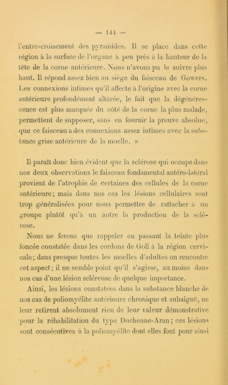 région à la surfiice de Torganc à peu près à la hauteur de la Lète de la corne anlérieurc. Nous n’avons pu le suivre plus haut. Il répond assez bien au siège du faisceau de Govers. Les connexions inlimcs qu’il aflécte à l’origine avec la corne antérieure profondément altérée, le fait que la dégénéres- cence est plus marquée du coté de la corne la plus malade, ])ermettent de supposer, sans en fournir la preuve absolue, ({ue ce faisceau a des connexions assez intimes avec la subs- tance grise antérieure de la moelle. » Il paraît donc bien évident que la sclérose qui occu])e dans nos deux observations le faisceau fondamental antéro-latéral provient de l’atrophie de certaines des cellules de la corne antérieure; mais dans nos cas les lésions cellulaires sont trop généralisées pour nous permettre de rattacher à un groupe plutôt qu'à un autre la production de la sclé- rose. Nous ne ferons que rappeler en passant la teinte plus foncée constatée dans les cordons de Goll à la région cervi- cale; dans presque toutes les moelles d’adultes on rencontre cet aspect ; il ne semble point qu’il s’agisse, au moins dans nos cas d’une lésion scléreuse de quelque importance. Ainsi, les lésions constatées dans la substance blanche de nos cas de poliomyélite antéudeurc chronique et subaiguë, ne leur retirent absolument rien de leur valeur démonstrative pour la réhabilitation du type 1 )nchenne-Aran ; ces lésions sont consécutives à la poliomyélite dont elles font pour ainsi