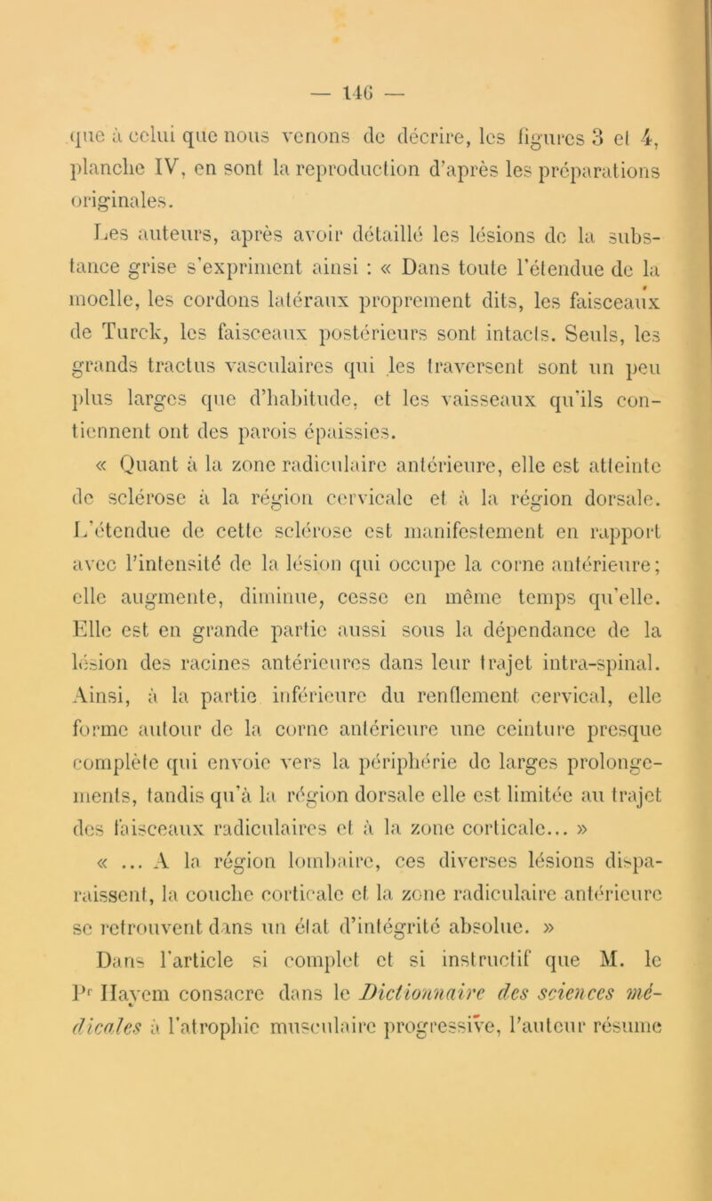 planche IV, en sont la reproduction d’après les préparations originales. Les auteurs, après avoir détaillé les lésions de la subs- tance grise s’expriment ainsi ; « Dans toute rétendue de la moelle, les cordons latéraux proprement dits, les faisceaux de Turck, les faisceaux postérieurs sont intacis. Seuls, les grands tract us vasculaires qui les traversent sont un peu plus larges que d’habitude, et les vaisseaux qu’ils con- tiennent ont des parois épaissies. « Quant à la zone radiculaire antérieure, elle est atteinte de sclérose à la région cervicale et à la région dorsale. L’étendue de cette sclérose est manifestement en rapport avec l’intensité de la lésion qui occupe la corne antérieure; elle augmente, diminue, cesse en même temps qu’elle. Elle est en grande partie aussi sous la dépendance de la lésion des racines antérieures dans leur trajet intra-spinal. Ainsi, à la partie inférieure du renflement cervical, elle forme autour de la corne antérieure une ceinture presque complète qui envoie vers la périphérie de larges prolonge- ments, tandis qu’à la région dorsale elle est limitée au trajet des faisceaux radiculaires cl à la zone corticale... » « ... A la région lombaire, ces diverses lésions dispa- raissent, la couche corticale et la zone radiculaire antérieure se i‘etrouvent dans un élat d’intégrité absolue. » Dans l’article si complet et si instructif que M. le P'' Ilavcm consacre dans le Dictionnaire des sciences mé- «/ dicaïes à l’atrophie musculaire progressive, l’auteur résume