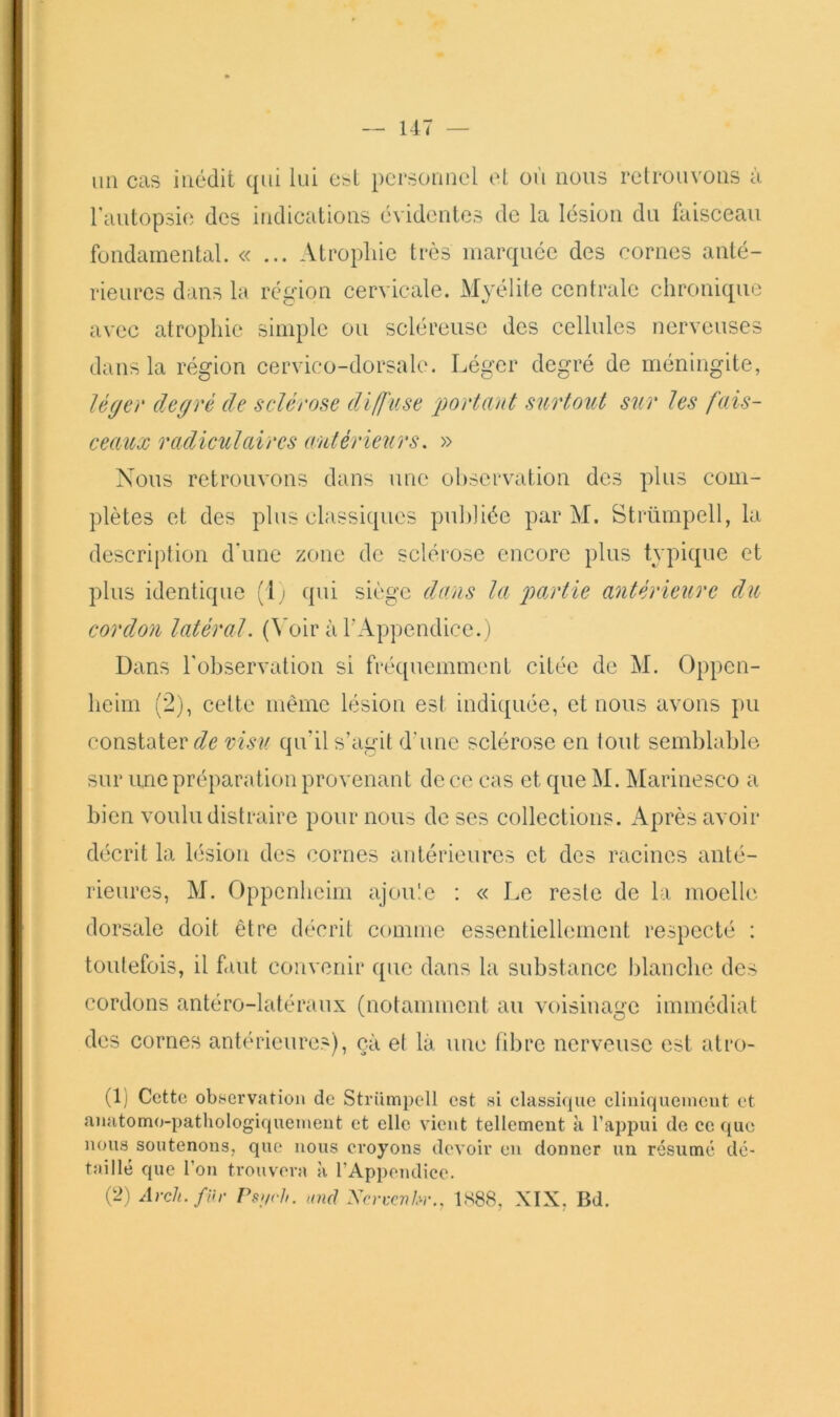 un cas inédit qui lui e&t personnel cl où nous relrouvons à rautopsie des indications évidentes de la lésion du faisceau fondamental. «... Atropine très marquée des cornes anté- rieures dans la région cervicale. Myélite centrale chronique avec atrophie simple ou scléreuse des cellules nerveuses dans la région cervico-dorsale. Léger degré de méningite, léger degré de sclérose diffuse 'portant surtout sur les fais- ceaux radiculaires autérieurs. » Nous retrouvons dans une ol)Scrvation des plus com- plètes et des plus classiques publiée par M. Strümpell, la description d’une zone de sclérose encore plus typique et plus identique {l i qui siège dans la partie antérieure du cordon latéral. (\'oir à l’Appendice.) Dans l'observation si fréquemment citée de M. Oppen- heim (2), cette même lésion est indi([uée, et nous avons pu constater visu qu’il s’agit d’une sclérose en tout semblable sur une préparation provenant de ce cas et que M. IMarinesco a bien voulu distraire pour nous de ses collections. Après avoir décrit la lésion des cornes antérieures et des racines anté- rieures, M. Oppenbeim ajoule ; « Le reste de la moelle dorsale doit être décrit comme essentiellement respecté : toutefois, il faut convenir que dans la substance blanche des cordons antéro-latéraux (notamment au voisinage immédiat des cornes ant(‘rieures), cà et là une fibre nerveuse est atro- (1) Cette ob.servation de Strümpell est si classique clinlqueineut et anatomo-pathologiquement et elle vient tellement à l’appui de coque nous soutenons, que nous croyons devoir en donner un résumé dc- tîiille que l’on trouvera à l’Appendice. (2) Avch.fWr Psi,rh. 'Oïd Xcrccnbr.. 1S88, XIX, Bd.