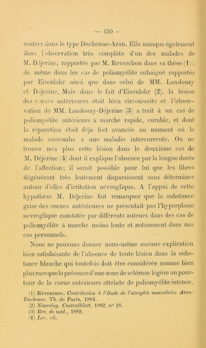 rc ni per dans le lype Diiclienac-Aran. p]lle manque egalement dan> r observation très complète d’un des malades de M. Déjerine, rapportée par M. Reverchon dans sa thèse (I j; de même dans les cas de poliomyélite snbalguë rapportés par Eisenlobr ainsi ({ue dans celui de MM. Landouzy et Déjerine. Mais dans le fait d’Eisenlolir (2), la lésion des Cornes antérieures était ])ien circonscrite et Eobser- vation de iNIM. Eandouzy-üéjerine (o) a trait à un cas de })oliomyélite antérieure à marche rapide, curable, et dont la ré'paration (‘tait tléjâ fort avancée au moment où le malade succomba à une maladie intercurrente. On ne trouve non plus cette lésion dans le deuxième cas de M. Déjerine (4; dont il explitpie l’absence par la longue durée de raflection; il serait possible pour lui que les fibres dégénérant très lentement disparaissent sans déterminer autour* d’elles d’irritati(»n névroglique. A l'appui de cette by[)olbèse M. Déjerine fait remai’quer que la substance grise des cornes antérieures ne présentait pas l’hyperplasie névroglique constatée par différents auteurs dans des cas de p(jlioinyélite à marche moins lente et notamment dans nos cas personnels. Nous ne pouvons donner nous-même aucune explication bien satisfaisante de l'absence de toute lésion dans la subs- tance blanche qui toutefois doit être considérée comme bien pi us rare que la présence d'une zone de sclérose higère au pour- tour de la corne antérieure atteinte de poliomyélite intense. (1) Kkverchon. Conirihufion à l’étude de l'atrophie musculaire Aran- Daehenve. Tli. de Paris, 18<S4. (2) Keurolog. CentraIhlatt. 1S82, 18. (8) Jiev. de méd., 1882. (4) cit.