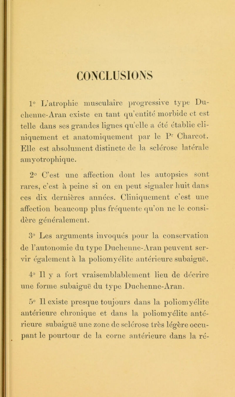CONCLUSIONS L’atrophie musculaire })rogressive type Du- clienne-Aran existe en tant (|u’entité morbide et est telle dans ses grandes lignes qu’elle a été établie cli- niquement et anatomiquement par le Charcot. Elle est absolument distincte de la sclérose latérale amyotrophique. 2° C’est une affection dont les autopsies sont rares, c’est à peine si on en peut signaler liuit dans ces dix dernières années. Cliniquement c’est une affection beaucoup plus fréquente (ju’on ne le consi- dère généralement. 3'^ Les arguments invoqués pour la conservation de l’autonomie du type Duchenne-.\ran peuvent ser- vir également a la poliomyélite antérieure subaiguë. L II V a fort vraisemblablement lieu de décrire t.' une forme subaiguë du type Duchenne-Aran. Il existe presque toujours dans la poliomyélite antérieure chronique et dans la poliomyélite anté- rieure subaiguë une zone de sclérose très légère occu- pant le pourtour de la corne ontérieure dans la ré-
