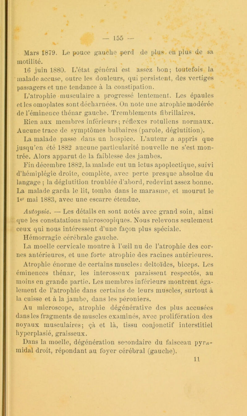 Mars 1879. Le pouce jj-auclio perd de plus en plus de sa motilité. 16 juin 1880. l/état général est assez bon; toutefois la ■ iualade accuse, outre les douleurs, qui persistent, des vertiges passagers et une tendance à la constipation. L’atrophie musculaire a progressé lentement. Les épaules et les omoplates sont décharnées. On note une atrophie modérée de l’éminence thénar gauche. Trcml)lements fibrillaires. Kien aux membres inférieurs ; réflexes rotuliens normaux. Aucune trace de symptômes bulbaires (parole, déglutition). La malade passe dans un hospice. L’auteur a appris que jusqu’en été 1882 aucune particularité nouvelle ne s’est mon- trée. Alors apparut de la faiblesse des jambes. Fin décembre 1882, la malade eut un ictus apoplectique, suivi d’hémiplégie droite, complète, avec perte presque absolue du langage ; la déglutition troublée d’abord, redevint assez bonne. La malade garda le lit, tomba dans le marasme, et mourut le le mai 1883, avec une escarre étendue. Autopsie. — Les détails en sont notés avec grand soin, ainsi que les constatations microscopiques. Nous relevons seulement ceux qui nous intéressent d’une façon plus spéciale. Hémorragie cérébrale gauche. lia moelle cervicale montre à l’œil nu de l’atrophie des cor- nes antérieures, et une forte atrophie des racines antérieures. Atrophie énorme de certains muscles : deltoïdes, biceps. Les éminences thénar, les interosseux paraissent respectés, au moins en grande partie. Les membres inférieurs montrent éga- lement do l’atrophie dans certains de leurs muscles, surtout à la cuisse et à la jambe, dans les péroniers. Au microscope, atrophie dégénérative des plus accusées dans les fragments de muscles examinés, avec prolifération des noyaux musculaires; çà et là, tissu conjonctif interstitiel hyperplasié, graisseux. Dans la moelle, dégénération secondaire du faisceau pyi\t- midal droit, répondant au foyer cérébral (gauche). 11