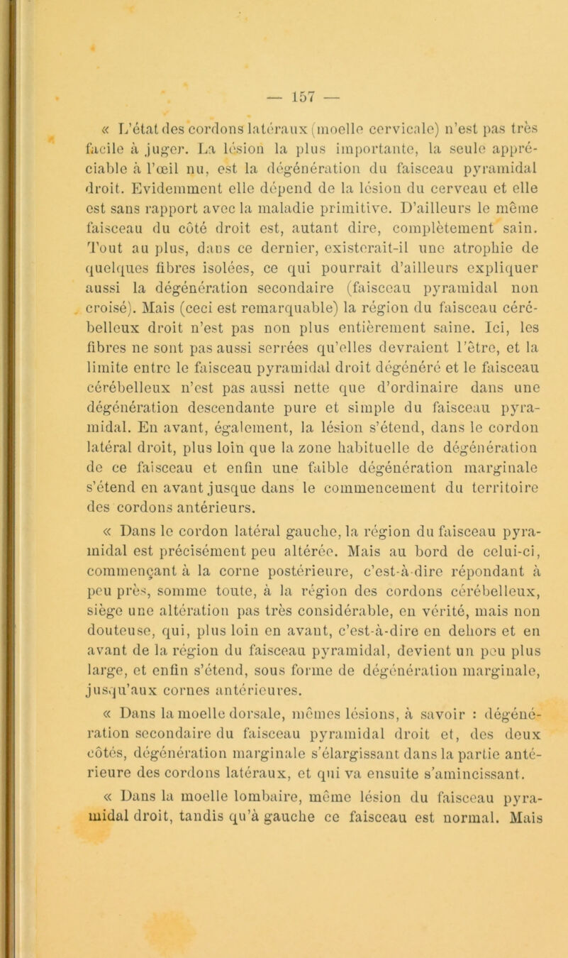 « L’état (les cordons latéraux (inoellfi cervicale) n’est pas très facile à ju^^er. La lésion la plus importante, la seule appré- ciable à l’œil nu, est la dégénération du faisceau pyramidal droit. Evidemment elle dépend de la lésion du cerveau et elle est sans rapport avec la maladie primitive. D’ailleurs le même faisceau du côté droit est, autant dire, complètement sain. Tout au plus, dans ce dernier, existerait-il une atrophie de quel(|ues übres isolées, ce qui pourrait d’ailleurs expliquer aussi la dégénération secondaire (faisceau pyramidal non croisé). Mais (ceci est remarquable) la région du faisceau céré- belleux droit n’est pas non plus entièrement saine. Ici, les fibres ne sont pas aussi serrées qu’elles devraient l’être, et la limite entre le faisceau pyramidal droit dégénéré et le faisceau cérébelleux n’est pas aussi nette que d’ordinaire dans une dégénération descendante pure et simple du faisceau pyra- midal. En avant, également, la lésion s’étend, dans le cordon latéral droit, plus loin que la zone habituelle de dégénération de ce faisceau et enfin une faible dégénération marginale s’étend en avant jusque dans le commencement du territoire des cordons antérieurs. « Dans le cordon latéral gauche, la région du faisceau pyra- midal est précisément peu altérée. Mais au bord de celui-ci, commençant à la corne postérieure, c’est-à-dire répondant à peu près, somme toute, à la région dos cordons cérébelleux, siège une altération pas très considérable, eu vérité, mais non douteuse, qui, plus loin en avant, c’est-à-dire en dehors et en avant de la région du faisceau pyramidal, devient un pou plus large, et enfin s’étend, sous forme de dégénération marginale, jusqu’aux cornes antérieures. « Dans la moelle dorsale, mêmes lésions, à savoir : dégéué- ration secondaire du faisceau pyramidal droit et, des deux côtés, dégénération marginale s’élargissant dans la partie anté- rieure des cordons latéraux, et qui va ensuite s’amincissant. « Dans la moelle lombaire, même lésion du faisceau pyra- midal droit, tandis qu’à gauche ce faisceau est normal. Mais