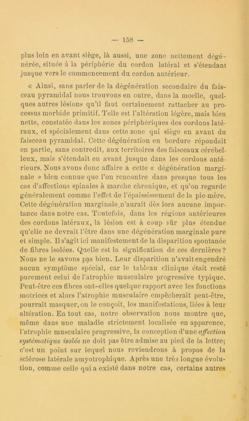 plus loin en avant sièfçe, là aussi, une zone nettement dégé- nérée, située à la périphérie du cordon latéral et s’étendant jusque vers le commencement du cordon antérieur. « Ainsi, sans parler de la dégénération secondaire du ftiis- ceau pyramidal nous trouvons eu outre, dans la moelle, quel- ques autres lésions qu’il faut certainement rattacher au pro- cessus morbide primitif. Telle est l’altération légère, mais bien nette, constatée dans les zones périphériques des cordons laté- raux, et spécialement dans cette zone qui siège en avant du faisceau pyramidal. Cette dégénération en bordure répondait en partie, sans contredit, aux territoires des faisceaux cérébel- leux, mais s’étendait en avant jusque dans les cordons anté- rieurs. Nous avons donc affaire à cette « dégénération margi- nale » bien connue que l’on rencontre dans presque tous les cas d’affections spinales à marche chronique, et qu’on regarde généralement comme l’effet de l’épaississement de la pie-mère. Cette dégénération marginale,n’aurait dès lors aucune impor- tance dans notre cas. Toutefois, dans les régions antérieures des cordons latéraux, la lésion est à coup sûr plus étendue qu’elle ne devrait l’être dans une dégénération marginale pure et simple. Il s’agit ici manifestement de la disparition spontanée de fibres isolées. Quelle est la signification de ces dernières? Nous ne le savons pas bien. Leur disparition n’avait engendré aucun symptôme spécial, car le tableau clinique était resté purement celui de l’atrophie musculaire progressive typique. Peut-être ces fibres ont-elles quelque rapport avec les fonctions motrices et alors l’atrophie musculaire empêcherait peut-être, pourrait masquer, on le conçoit, les manifestations, liées à leur altération. En tout cas, notre observation nous montre que, même dans une maladie strictement localisée en apparence, l'atrophie musculaire progressive, la conception d’une systématique isolée ne doit pas être admise au pied de la lettre; c’est un point sur lequel nous reviendrons à propos de la sclérose latérale amyotrophique. Après une très longue évolu- tion, comme celle qui a existé dans notre cas, certains autres