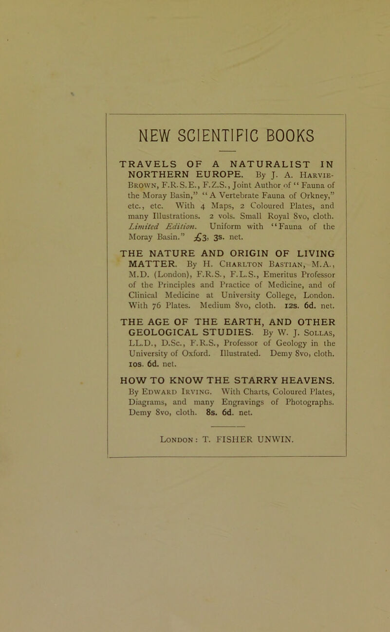 NEW SCIENTIFIC BOOKS TRAVELS OF A NATURALIST IN NORTHERN EUROPE. By J. A. Harvie- Brown, F.R.S.E., F.Z.S., Joint Author of “ Fauna of the Moray Basin,” “A Vertebrate Fauna of Orkney,” etc., etc. With 4 Maps, 2 Coloured Plates, and many Illustrations. 2 vols. Small Royal 8vo, cloth. Limited Edition. Uniform with “Fauna of the Moray Basin.” ^3. 3s. net. THE NATURE AND ORIGIN OF LIVING MATTER. By H. Charlton Bastian, M.A., M.D. (London), F.R.S., F.L.S., Emeritus Professor of the Principles and Practice of Medicine, and of Clinical Medicine at University College, London. With 76 Plates. Medium Svo, cloth. 12s. 6d. net. THE AGE OF THE EARTH, AND OTHER GEOLOGICAL STUDIES- By W. J. Sollas, LL.D., D.Sc., F.R.S., Professor of Geology in the University of Oxford. Illustrated. Demy Svo, cloth. 10s. 6d. net. HOW TO KNOW THE STARRY HEAVENS. By Edward Irving. With Charts, Coloured Plates, Diagrams, and many Engravings of Photographs. Demy Svo, cloth. 8s. 6d. net. London: T. FISHER UNWIN.