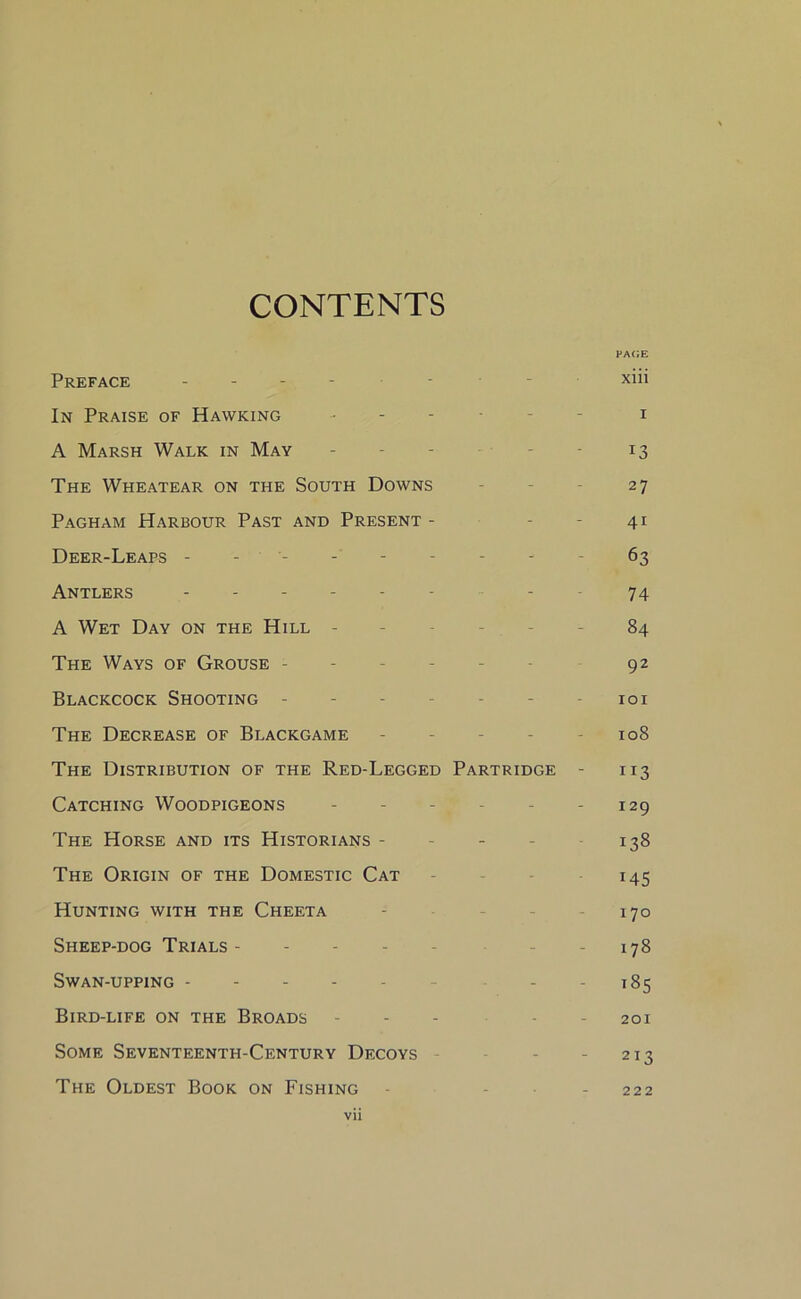 CONTENTS PACE Preface ------ - xiii In Praise of Hawking ------ i A Marsh Walk in May - - - 13 The Wheatear on the South Downs - - - 27 Pagham Harbour Past and Present - - - 41 Deer-Leaps --------- 63 Antlers ------ - - 74 A Wet Day on the Hill - - - 84 The Ways of Grouse ----- 92 Blackcock Shooting - - 101 The Decrease of Blackgame - 108 The Distribution of the Red-Legged Partridge - 113 Catching Woodpigeons - - - - - 129 The Horse and its Historians - - - - 138 The Origin of the Domestic Cat 145 Hunting with the Cheeta - - - 170 Sheep-dog Trials- - - - - - 178 Swan-upping - - - 185 Bird-life on the Broads - - - 201 Some Seventeenth-Century Decoys - - 213 The Oldest Book on Fishing - - 222