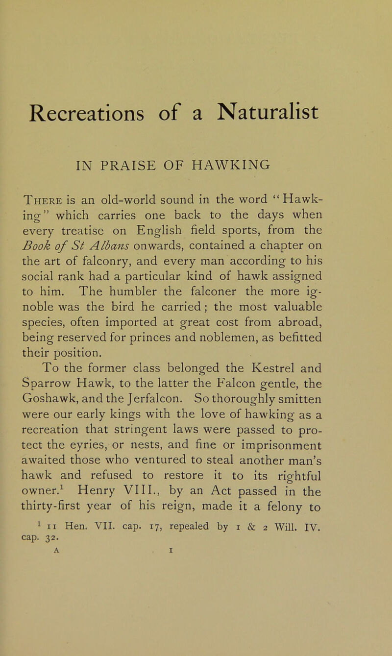 Recreations of a Naturalist IN PRAISE OF HAWKING There is an old-world sound in the word “Hawk- ing ” which carries one back to the days when every treatise on English field sports, from the Book of St Albans onwards, contained a chapter on the art of falconry, and every man according to his social rank had a particular kind of hawk assigned to him. The humbler the falconer the more ig- noble was the bird he carried ; the most valuable species, often imported at great cost from abroad, being reserved for princes and noblemen, as befitted their position. To the former class belonged the Kestrel and Sparrow Hawk, to the latter the Falcon gentle, the Goshawk, and the Jerfalcon. So thoroughly smitten were our early kings with the love of hawking as a recreation that stringent laws were passed to pro- tect the eyries, or nests, and fine or imprisonment awaited those who ventured to steal another man’s hawk and refused to restore it to its rightful o owner.1 Henry VIII., by an Act passed in the thirty-first year of his reign, made it a felony to 1 ii Hen. VII. cap. 17, repealed by 1 & 2 Will. IV. cap. 32.