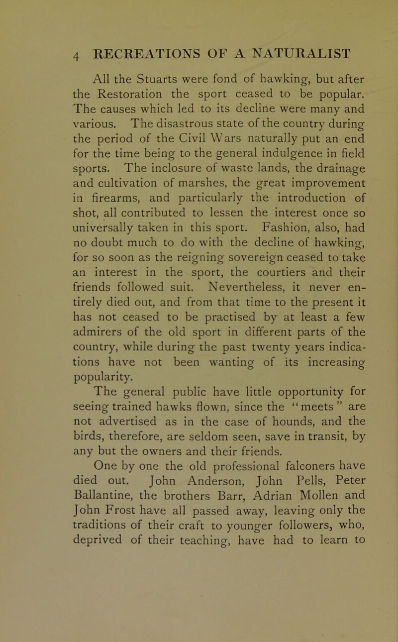 All the Stuarts were fond of hawking-, but after the Restoration the sport ceased to be popular. The causes which led to its decline were many and various. The disastrous state of the country during the period of the Civil Wars naturally put an end for the time being to the general indulgence in field sports. The inclosure of waste lands, the drainage and cultivation of marshes, the great improvement in firearms, and particularly the introduction of shot, all contributed to lessen the interest once so universally taken in this sport. Fashion, also, had no doubt much to do with the decline of hawking, for so soon as the reigning sovereign ceased to take an interest in the sport, the courtiers and their friends followed suit. Nevertheless, it never en- tirely died out, and from that time to the present it has not ceased to be practised by at least a few admirers of the old sport in different parts of the country, while during the past twenty years indica- tions have not been wanting of its increasing popularity. The general public have little opportunity for seeing trained hawks flown, since the “meets” are not advertised as in the case of hounds, and the birds, therefore, are seldom seen, save in transit, by any but the owners and their friends. One by one the old professional falconers have died out. John Anderson, John Pells, Peter Ballantine, the brothers Barr, Adrian Mollen and John Frost have all passed away, leaving only the traditions of their craft to younger followers, who, deprived of their teaching, have had to learn to