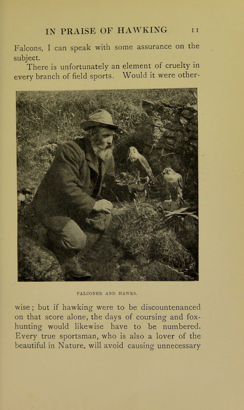 Falcons, I can speak with some assurance on the subject. There is unfortunately an element of cruelty in every branch of field sports. Would it were other- FALCONER AND HAWKS. wise; but if hawking were to be discountenanced on that score alone, the days of coursing and fox- hunting would likewise have to be numbered. Every true sportsman, who is also a lover of the beautiful in Nature, will avoid causing unnecessary
