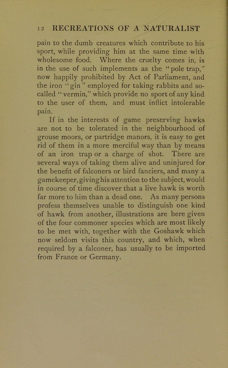 pain to the dumb creatures which contribute to his sport, while providing him at the same time with wholesome food. Where the cruelty comes in, is in the use of such implements as the “pole trap,” now happily prohibited by Act of Parliament, and the iron “gin ” employed for taking rabbits and so- called “ vermin,” which provide no sport of any kind to the user of them, and must inflict intolerable pain. If in the interests of game preserving hawks are not to be tolerated in the neighbourhood of grouse moors, or partridge manors, it is easy to get rid of them in a more merciful way than by means of an iron trap or a charge of shot. There are several ways of taking them alive and uninjured for the benefit of falconers or bird fanciers, and many a gamekeeper,givinghis attention to the subject, would in course of time discover that a live hawk is worth far more to him than a dead one. As many persons profess themselves unable to distinguish one kind of hawk from another, illustrations are here given of the four commoner species which are most likely to be met with, together with the Goshawk which now seldom visits this country, and which, when required by a falconer, has usually to be imported from France or Germany.