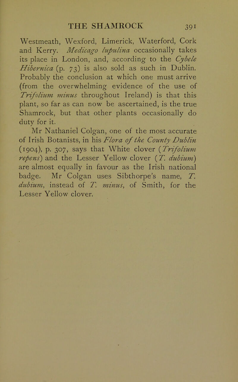 Westmeath, Wexford, Limerick, Waterford, Cork and Kerry. Medicago lupulina occasionally takes its place in London, and, according to the Cybele Hibernica (p. 73) is also sold as such in Dublin. Probably the conclusion at which one must arrive (from the overwhelming evidence of the use of Trifolium minus throughout Ireland) is that this plant, so far as can now be ascertained, is the true Shamrock, but that other plants occasionally do duty for it. Mr Nathaniel Colgan, one of the most accurate of Irish Botanists, in his Flora of the County Dublin (1904), p. 307, says that White clover (Trifolium repens) and the Lesser Yellow clover (T. dubium) are almost equally in favour as the Irish national badge. Mr Colgan uses Sibthorpe’s name, T. dubium, instead of T. minus, of Smith, for the Lesser Yellow clover.