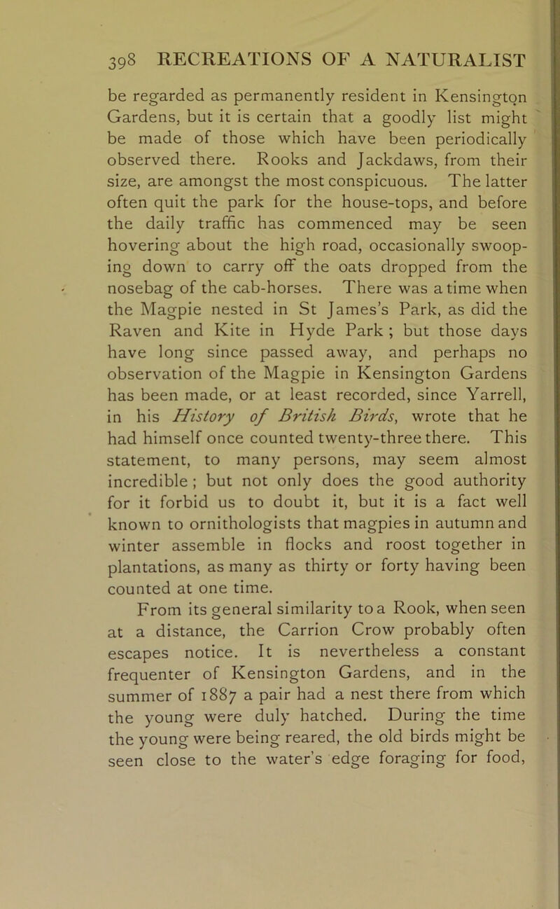 be regarded as permanently resident in Kensington Gardens, but it is certain that a goodly list might be made of those which have been periodically observed there. Rooks and Jackdaws, from their size, are amongst the most conspicuous. The latter often quit the park for the house-tops, and before the daily traffic has commenced may be seen hovering about the high road, occasionally swoop- ing down to carry off the oats dropped from the nosebag of the cab-horses. There was a time when the Magpie nested in St James’s Park, as did the Raven and Kite in Hyde Park ; but those days have long since passed away, and perhaps no observation of the Magpie in Kensington Gardens has been made, or at least recorded, since Yarrell, in his History of British Birds, wrote that he had himself once counted twenty-three there. This statement, to many persons, may seem almost incredible ; but not only does the good authority for it forbid us to doubt it, but it is a fact well known to ornithologists that magpies in autumn and winter assemble in flocks and roost together in plantations, as many as thirty or forty having been counted at one time. From its general similarity to a Rook, when seen at a distance, the Carrion Crow probably often escapes notice. It is nevertheless a constant frequenter of Kensington Gardens, and in the summer of 1887 a pair had a nest there from which the young were duly hatched. During the time the young were being reared, the old birds might be seen close to the water’s edge foraging for food,
