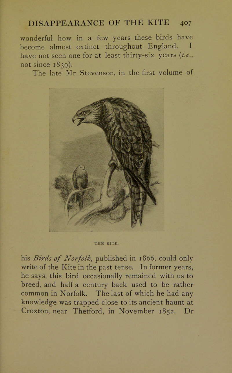 wonderful how in a few years these birds have become almost extinct throughout England. I have not seen one for at least thirty-six years (i.e., not since 1839). The late Mr Stevenson, in the first volume of THE KITE. his Birds of Norfolk, published in 1866, could only write of the Kite in the past tense. In former years, he says, this bird occasionally remained with us to breed, and half a century back used to be rather common in Norfolk. The last of which he had any knowledge was trapped close to its ancient haunt at Croxton, near Thetford, in November 1852. Dr