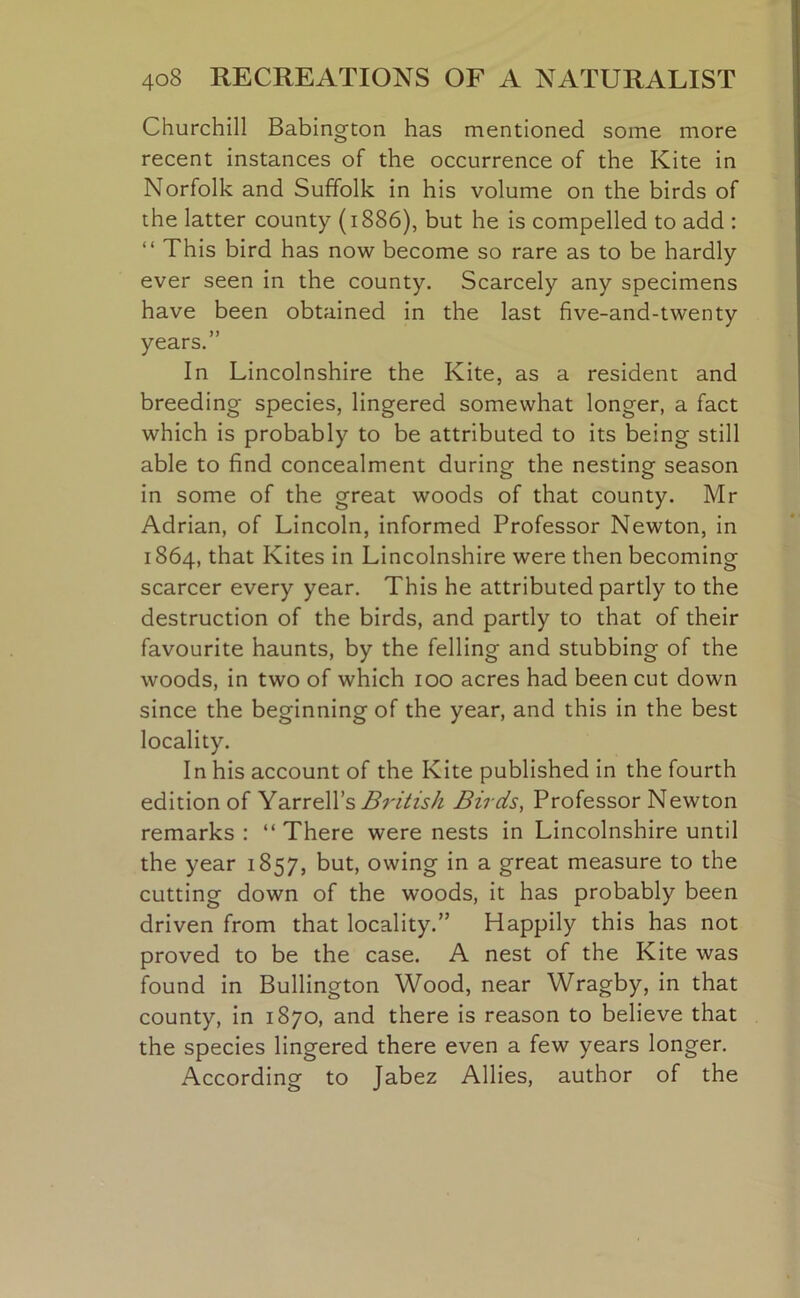 Churchill Babington has mentioned some more recent instances of the occurrence of the Kite in Norfolk and Suffolk in his volume on the birds of the latter county (1886), but he is compelled to add : “ This bird has now become so rare as to be hardly ever seen in the county. Scarcely any specimens have been obtained in the last five-and-twenty years.” In Lincolnshire the Kite, as a resident and breeding species, lingered somewhat longer, a fact which is probably to be attributed to its being still able to find concealment during the nesting season in some of the great woods of that county. Mr Adrian, of Lincoln, informed Professor Newton, in 1864, that Kites in Lincolnshire were then becoming scarcer every year. This he attributed partly to the destruction of the birds, and partly to that of their favourite haunts, by the felling and stubbing of the woods, in two of which 100 acres had been cut down since the beginning of the year, and this in the best locality. In his account of the Kite published in the fourth edition of Yarrell’s British Birds, Professor Newton remarks : “ There were nests in Lincolnshire until the year 1857, but, owing in a great measure to the cutting down of the woods, it has probably been driven from that locality.” Happily this has not proved to be the case. A nest of the Kite was found in Bullington Wood, near Wragby, in that county, in 1870, and there is reason to believe that the species lingered there even a few years longer. According to Jabez Allies, author of the