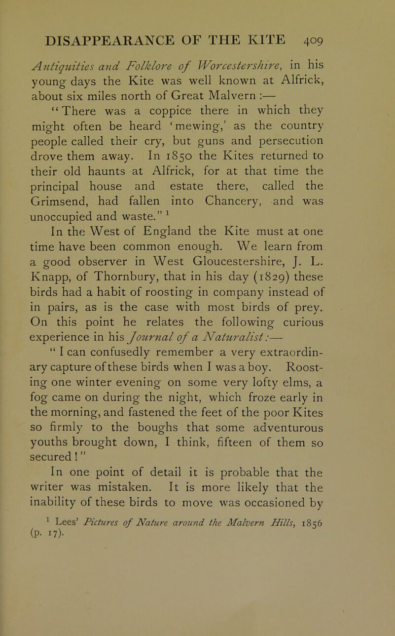 Antiquities and Folklore of Worcestershire, in his young- days the Kite was well known at Alfrick, about six miles north of Great Malvern :— “There was a coppice there in which they might often be heard ‘ mewing,’ as the country people called their cry, but guns and persecution drove them away. In 1850 the Kites returned to their old haunts at Alfrick, for at that time the principal house and estate there, called the Grimsend, had fallen into Chancery, and was unoccupied and waste.” 1 In the West of England the Kite must at one time have been common enough. We learn from a good observer in West Gloucestershire, J. L. Knapp, of Thornbury, that in his day (1829) these birds had a habit of roosting in company instead of in pairs, as is the case with most birds of prey. On this point he relates the following curious experience in his Journal of a Naturalist:— “ I can confusedly remember a very extraordin- ary capture of these birds when I was a boy. Roost- ing one winter evening on some very lofty elms, a fog came on during the night, which froze early in the morning, and fastened the feet of the poor Kites so firmly to the boughs that some adventurous youths brought down, I think, fifteen of them so secured! ” In one point of detail it is probable that the writer was mistaken. It is more likely that the inability of these birds to move was occasioned by 1 Lees’ Pictures of Nature around the Malvern Hills, 1856 (P- i7)-