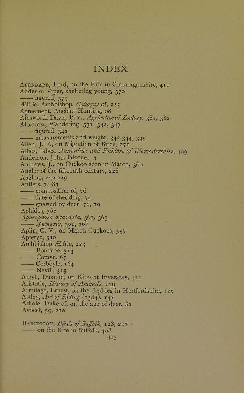 Aberdare, Lord, on the Kite in Glamorganshire, 411 Adder or Viper, sheltering young, 370 figured, 373 HLlfric, Archbishop, Colloquy of, 223 Agreement, Ancient Hunting, 68 Ainsworth Davis, Prof., Agricultural Zoology, 381, 382 Albatross, Wandering, 331, 342, 347 figured, 342 measurements and weight, 342-344, 345 Allen, J. F., on Migration of Birds, 271 Allies, Jabez, Antiquities and Folklore of Worcestershire, 409 Anderson, John, falconer, 4 Andrews, J., on Cuckoo seen in March, 360 Angler of the fifteenth century, 228 Angling, 222-229 Antlers, 74-83 composition of, 76 date of shedding, 74 gnawed by deer, 78, 79 Aphides, 362 Aphrophora bifasciata, 361, 365 spumaria, 361, 362 Aplin, O. V., on March Cuckoos, 357 Apteryx, 330 Archbishop iElfric, 223 Boniface, 313 Comyn, 67 Corboyle, 164 Nevill, 315 Argyll, Duke of, on Kites at Inveraray, 411 Aristotle, History of Animals, 139 Armitage, Ernest, on the Red-leg in Hertfordshire, 125 Astley, Art of Riding (1584), 141 Athole, Duke of, on the age of deer, 82 Avocet, 59, 210 Babington, Birds of Suffolk, 128, 297 on the Kite in Suffolk, 408 4i3