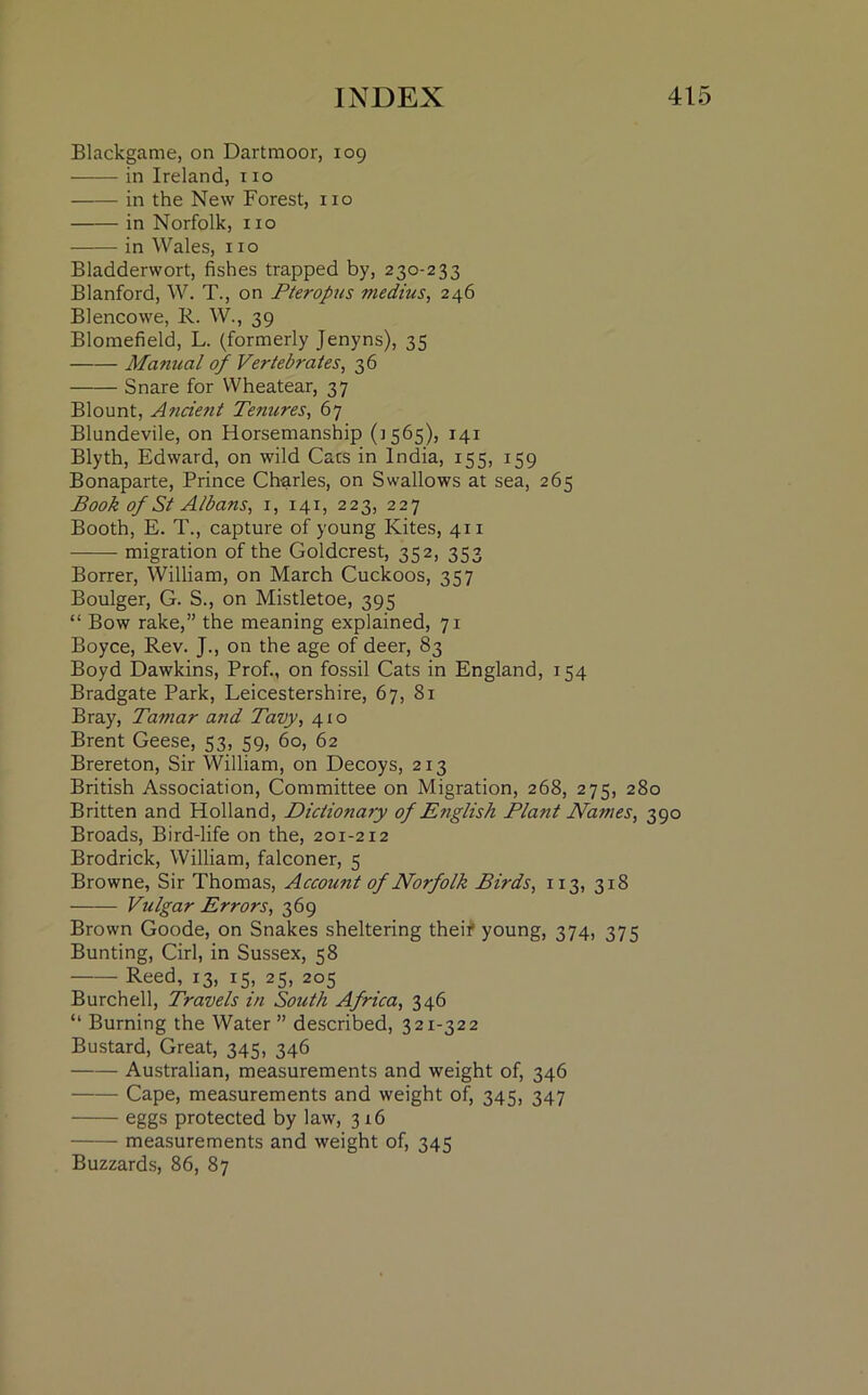 Blackgame, on Dartmoor, 109 in Ireland, no in the New Forest, no in Norfolk, no in Wales, no Bladderwort, fishes trapped by, 230-233 Blanford, W. T., on Pteropus medius, 246 Blencowe, R. W., 39 Blomefield, L. (formerly Jenyns), 35 Manual of Vertebrates, 36 Snare for Wheatear, 37 Blount, Ancient Tenures, 67 Blundevile, on Horsemanship (5565), 141 Blyth, Edward, on wild Cacs in India, 155, 159 Bonaparte, Prince Charles, on Swallows at sea, 265 Book of St Albans, 1, 141, 223, 227 Booth, E. T., capture of young Kites, 411 migration of the Goldcrest, 352, 353 Borrer, William, on March Cuckoos, 357 Boulger, G. S., on Mistletoe, 395 “ Bow rake,” the meaning explained, 71 Boyce, Rev. J., on the age of deer, 83 Boyd Dawkins, Prof., on fossil Cats in England, 154 Bradgate Park, Leicestershire, 67, 81 Bray, Tamar and Tavy, 41 o Brent Geese, 53, 59, 60, 62 Brereton, Sir William, on Decoys, 213 British Association, Committee on Migration, 268, 275, 280 Britten and Holland, Dictionary of English Plant Names, 390 Broads, Bird-life on the, 201-212 Brodrick, William, falconer, 5 Browne, Sir Thomas, Account of Norfolk Birds, 113, 318 Vulgar Errors, 369 Brown Goode, on Snakes sheltering their young, 374, 375 Bunting, Cirl, in Sussex, 58 Reed, 13, 15, 25, 205 Burchell, Travels in South Africa, 346 “ Burning the Water ” described, 321-322 Bustard, Great, 345, 346 Australian, measurements and weight of, 346 Cape, measurements and weight of, 345, 347 eggs protected by law, 316 measurements and weight of, 345 Buzzards, 86, 87