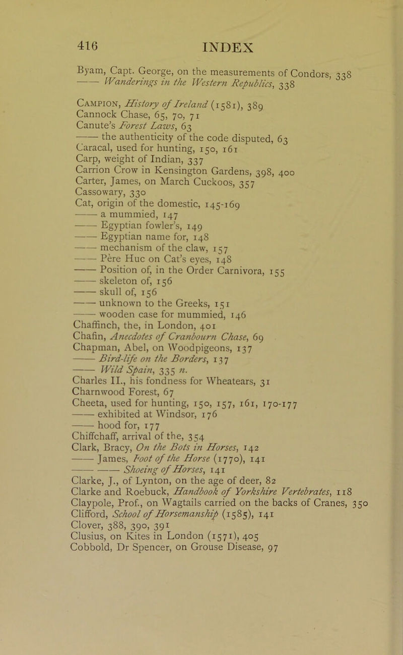 Byam, Capt. George, on the measurements of Condors, 338 Wuiderings in the Western Republics, 338 Campion, History of Ireland (1581), 389 Cannock Chase, 63, 70, 71 Canute’s Forest Laws, 63 the authenticity of the code disputed, 63 Caracal, used for hunting, 130, 161 Carp, weight of Indian, 337 Carrion Crow in Kensington Gardens, 398, 400 Carter, James, on March Cuckoos, 357 Cassowary, 330 Cat, origin of the domestic, 145-169 a mummied, 147 Egyptian fowler’s, 149 Egyptian name for, 148 mechanism of the claw, 157 Pere Hue on Cat’s eyes, 148 Position of, in the Order Carnivora, 155 skeleton of, 156 skull of, 156 unknown to the Greeks, 151 wooden case for mummied, 146 Chaffinch, the, in London, 401 Chafin, Anecdotes of Cranbourn Chase, 69 Chapman, Abel, on Woodpigeons, 137 Bird-life on the Borders, 137 Wild Spain, 335 11. Charles II., his fondness for Wheatears, 31 Charnwood Forest, 67 Cheeta, used for hunting, 150, 157, 161, 170-177 exhibited at Windsor, 176 hood for, 177 Chiffchaff, arrival of the, 354 Clark, Bracy, On the Bots in Horses, 142 James, Loot of the Horse (1770), 141 Shoeing of Horses, 141 Clarke, J., of Lynton, on the age of deer, 82 Clarke and Roebuck, Handbook of Yorkshire Vertebrates, 118 Claypole, Prof., on Wagtails carried on the backs of Cranes, Clifford, School of Horsemanship (1585), 141 Clover, 388, 390, 391 Clusius, on Kites in London (1571), 405 Cobbold, Dr Spencer, on Grouse Disease, 97