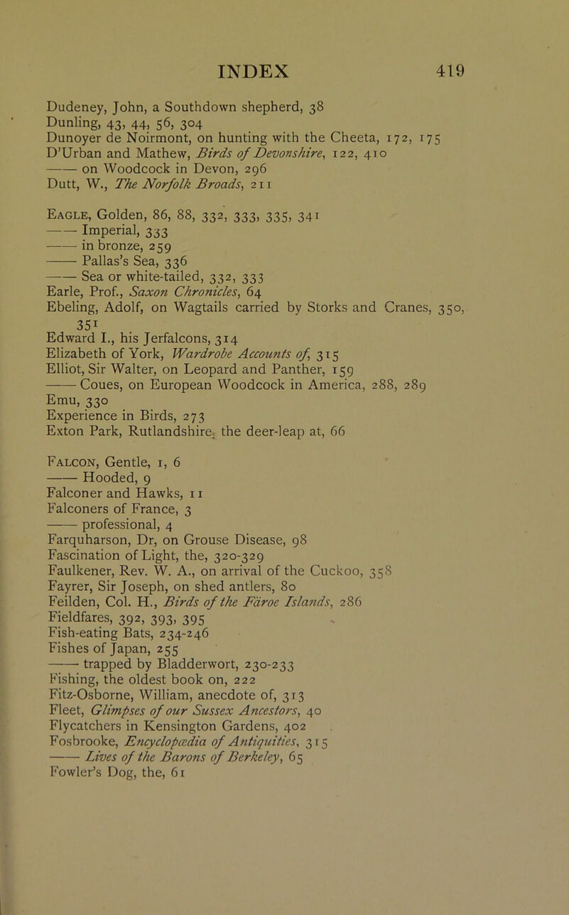 Dudeney, John, a Southdown shepherd, 38 Dunling, 43, 44, 56, 304 Dunoyer de Noirmont, on hunting with the Cheeta, 172, 175 D’Urban and Mathew, Birds of Devonshire, 122, 410 on Woodcock in Devon, 296 Dutt, W., The Norfolk Broads, 211 Eagle, Golden, 86, 88, 332, 333, 335, 341 Imperial, 333 in bronze, 259 Pallas’s Sea, 336 Sea or white-tailed, 332, 333 Earle, Prof., Saxon Chronicles, 64 Ebeling, Adolf, on Wagtails carried by Storks and Cranes, 350, 35i Edward I., his Jerfalcons, 314 Elizabeth of York, Wardrobe Accounts of 315 Elliot, Sir Walter, on Leopard and Panther, 159 Coues, on European Woodcock in America, 288, 289 Emu, 330 Experience in Birds, 273 Exton Park, Rutlandshire, the deer-leap at, 66 Falcon, Gentle, 1, 6 Hooded, 9 Falconer and Hawks, 11 Falconers of France, 3 professional, 4 Farquharson, Dr, on Grouse Disease, 98 Fascination of Light, the, 320-329 Faulkener, Rev. W. A., on arrival of the Cuckoo, 358 Fayrer, Sir Joseph, on shed antlers, 80 Feilden, Col. H., Birds of the Faroe Islands, 286 Fieldfares, 392, 393, 395 Fish-eating Bats, 234-246 Fishes of Japan, 255 trapped by Bladderwort, 230-233 Fishing, the oldest book on, 222 Fitz-Osborne, William, anecdote of, 313 Fleet, Glimpses of our Sussex Ancestors, 40 Flycatchers in Kensington Gardens, 402 Fosbrooke, Encyclopaedia of Antiquities, 315 Lives of the Barons of Berkeley, 65 Fowler’s Dog, the, 61