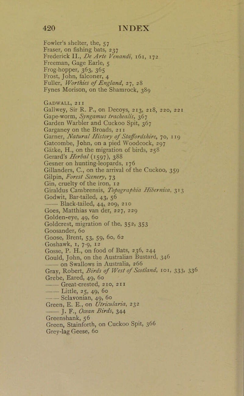 Fowler’s shelter, the, 57 Fraser, on fishing bats, 237 Frederick II., De Arte Venandi, 161, 172 Freeman, Gage Earle, 5 Frog-hopper, 363, 365 Frost, John, falconer, 4 Fuller, Worthies of England, 27, 28 Fynes Morison, on the Shamrock, 389 Gadwall, 211 Gallwey, Sir R. P., on Decoys, 213, 218, 220, 221 Gape-worm, Syngamus trachealis, 367 Garden Warbler and Cuckoo Spit, 367 Garganey on the Broads, 211 Garner, Natural History of Staffordshire, 70, 119 Gatcombe, John, on a pied Woodcock, 297 Gatke, H., on the migration of birds, 258 Gerard’s Herbal (1597), 38S Gesner on hunting-leopards, 176 Gillanders, C., on the arrival of the Cuckoo, 359 Gilpin, Forest Scenery, 73 Gin, cruelty of the iron, 12 Giraldus Cambrensis, Topographia Hibernica, 313 Godwit, Bar-tailed, 43, 56 Black-tailed, 44, 209, 210 Goes, Matthias van der, 227, 229 Golden-eye, 49, 60 Goldcrest, migration of the, 352, 353 Goosander, 60 Goose, Brent, 53, 59, 60, 62 Goshawk, 1, 7-9, 12 Gosse, P. H., on food of Bats, 236, 244 Gould, John, on the Australian Bustard, 346 on Swallows in Australia, 266 Gray, Robert, Birds of West of Scotland, 101, 333, Grebe, Eared, 49, 60 Great-crested, 210, 211 Little, 25, 49, 60 Sclavonian, 49, 60 Green, E. E., on Utricularia, 232 J. F., Ocean Birds, 344 Greenshank, 56 Green, Stainforth, on Cuckoo Spit, 366 Grey-lag Geese, 60