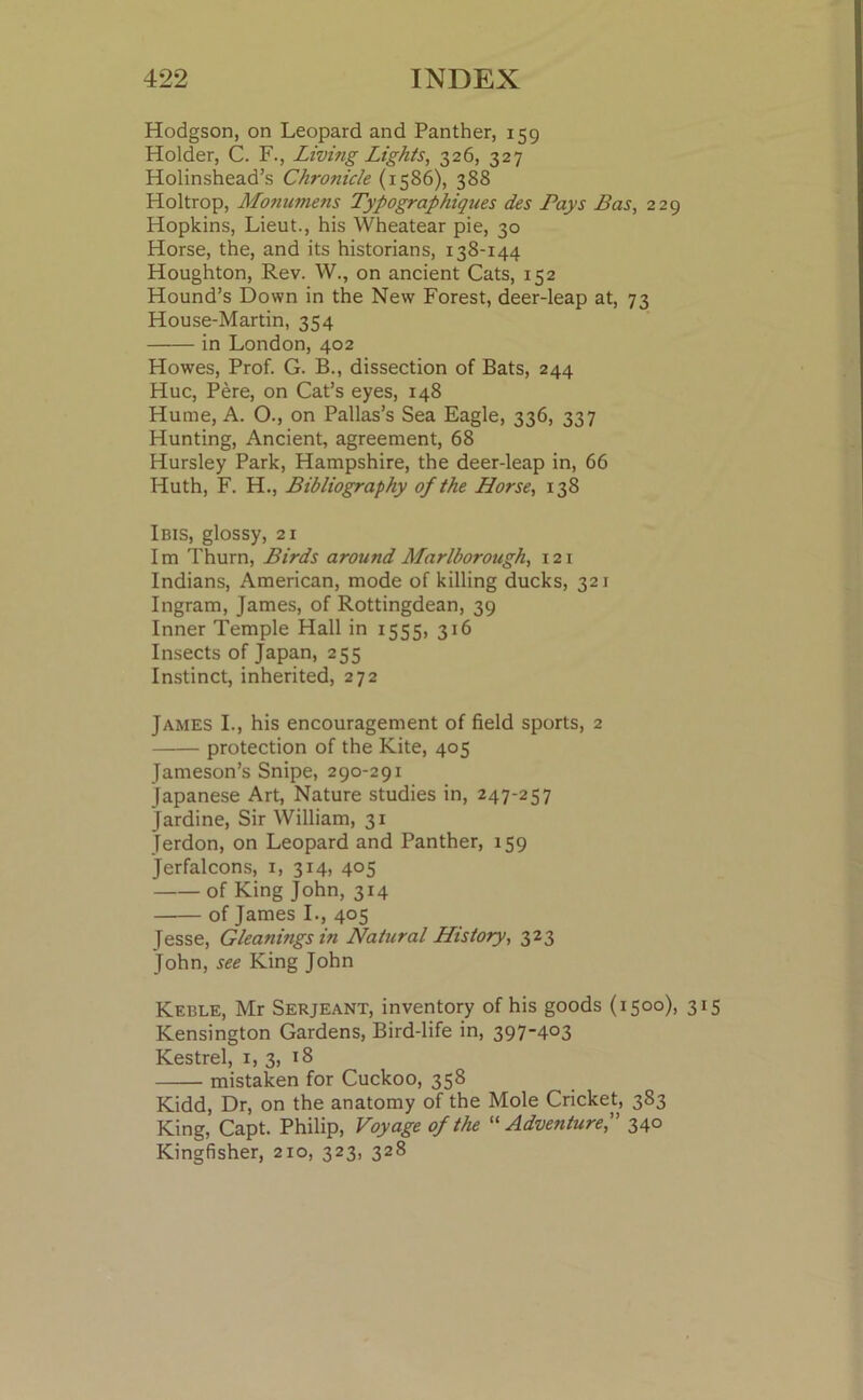 Hodgson, on Leopard and Panther, 159 Holder, C. F., Living Lights, 326, 327 Holinshead’s Chronicle (1586), 388 Holtrop, Monumens Typographies des Pays Bas, 229 Hopkins, Lieut., his Wheatear pie, 30 Horse, the, and its historians, 138-144 Houghton, Rev. W., on ancient Cats, 152 Hound’s Down in the New Forest, deer-leap at, 73 House-Martin, 354 in London, 402 Howes, Prof. G. B., dissection of Bats, 244 Hue, Pere, on Cat’s eyes, 148 Hume, A. O., on Pallas’s Sea Eagle, 336, 337 Hunting, Ancient, agreement, 68 Hursley Park, Hampshire, the deer-leap in, 66 Iiuth, F. H., Bibliography of the Horse, 138 Ibis, glossy, 21 I m Thurn, Birds around Marlborough, 121 Indians, American, mode of killing ducks, 321 Ingram, James, of Rottingdean, 39 Inner Temple Hall in 1555, 316 Insects of Japan, 255 Instinct, inherited, 272 James I., his encouragement of field sports, 2 protection of the Kite, 405 Jameson’s Snipe, 290-291 Japanese Art, Nature studies in, 247-257 Jardine, Sir William, 31 Jerdon, on Leopard and Panther, 159 Jerfalcons, 1, 314, 405 of King John, 314 of James I., 405 Jesse, Gleanifigs in Natural History, 323 John, see King John Keble, Mr Serjeant, inventory of his goods (1500), 315 Kensington Gardens, Bird-life in, 397-403 Kestrel, 1, 3, 18 mistaken for Cuckoo, 358 Kidd, Dr, on the anatomy of the Mole Cricket, 383 King, Capt. Philip, Voyage of the “ Adventure,” 340 Kingfisher, 210, 323, 328