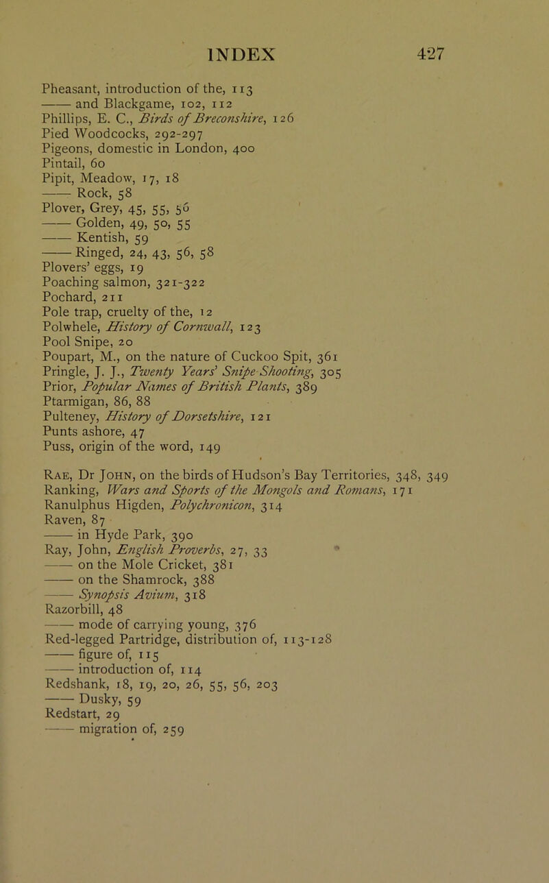Pheasant, introduction of the, 113 and Blackgame, 102, 112 Phillips, E. C., Birds of Breconshire, 126 Pied Woodcocks, 292-297 Pigeons, domestic in London, 400 Pintail, 60 Pipit, Meadow, 17, 18 Rock, 58 Plover, Grey, 45, 55, 56 Golden, 49, 50, 55 —•— Kentish, 59 Ringed, 24, 43, 56, 58 Plovers’ eggs, 19 Poaching salmon, 321-322 Pochard, 211 Pole trap, cruelty of the, 12 Polwhele, History of Cornwall, 123 Pool Snipe, 20 Poupart, M., on the nature of Cuckoo Spit, 361 Pringle, J. J., Twenty Years’ Snipe Shooting, 305 Prior, Popular Names of British Plants, 389 Ptarmigan, 86, 88 Pulteney, History of Dorsetshire, 121 Punts ashore, 47 Puss, origin of the word, 149 Rae, Dr John, on the birds of Hudson’s Bay Territories, 348, 349 Ranking, Wars and Sports of the Mongols and Romans, 171 Ranulphus Higden, Polychronicon, 314 Raven, 87 in Hyde Park, 390 Ray, John, English Proverbs, 27, 33 on the Mole Cricket, 381 on the Shamrock, 388 Synopsis Avium, 318 Razorbill, 48 mode of carrying young, 376 Red-legged Partridge, distribution of, 113-128 —-— figure of, 115 —— introduction of, 114 Redshank, 18, 19, 20, 26, 55, 56, 203 Dusky, 59 Redstart, 29 migration of, 259