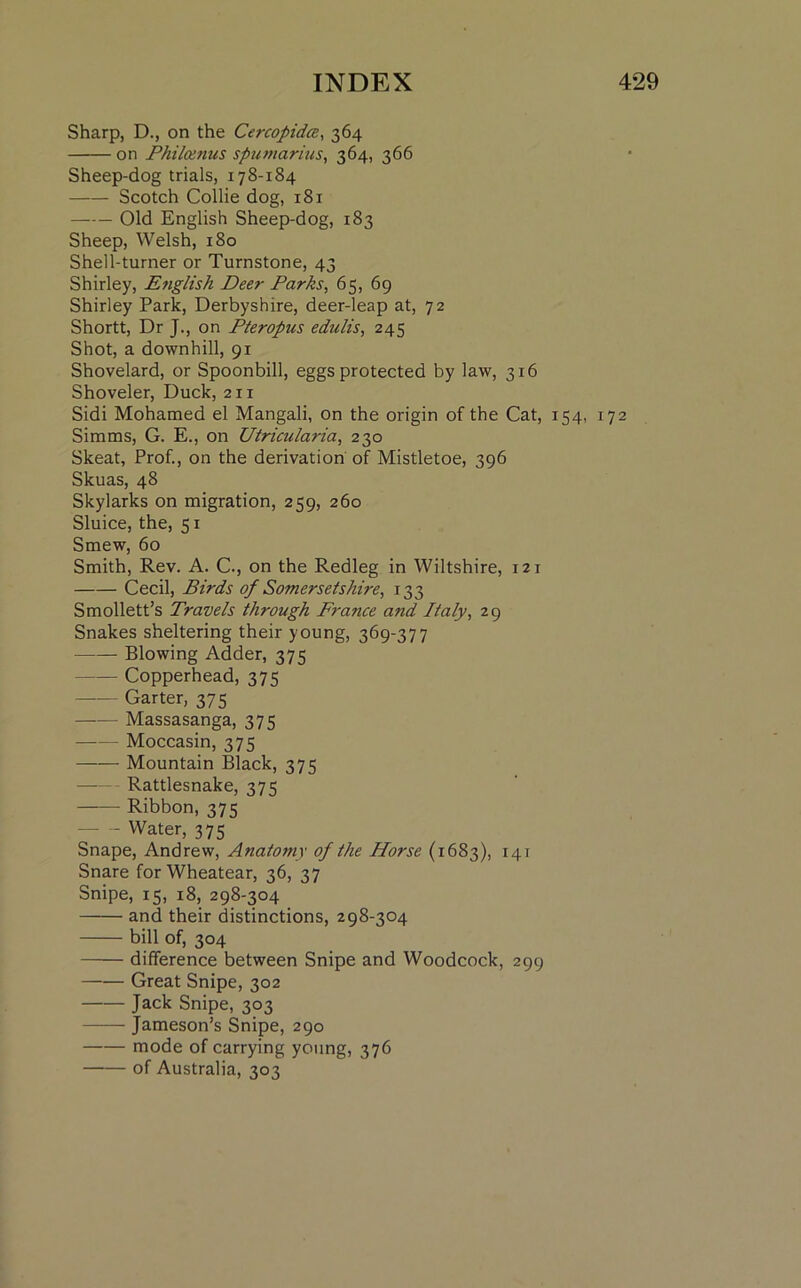 Sharp, D., on the Cercopidce, 364 on Philatnus spumarius, 364, 366 Sheep-dog trials, 178-184 Scotch Collie dog, 181 Old English Sheep-dog, 183 Sheep, Welsh, 180 Shell-turner or Turnstone, 43 Shirley, English Deer Parks, 65, 69 Shirley Park, Derbyshire, deer-leap at, 72 Shortt, Dr J., on Pteropus edulis, 245 Shot, a downhill, 91 Shovelard, or Spoonbill, eggs protected by law, 316 Shoveler, Duck, 211 Sidi Mohamed el Mangali, on the origin of the Cat, 154, 172 Simms, G. E., on Utricularia, 230 Skeat, Prof., on the derivation of Mistletoe, 396 Skuas, 48 Skylarks on migration, 259, 260 Sluice, the, 51 Smew, 60 Smith, Rev. A. C., on the Redleg in Wiltshire, 121 Cecil, Birds of Somersetshire, 133 Smollett’s Travels through France and Italy, 29 Snakes sheltering their young, 369-377 Blowing Adder, 375 Copperhead, 375 Garter, 375 Massasanga, 375 —-— Moccasin, 375 —— Mountain Black, 375 Rattlesnake, 375 Ribbon, 375 Water, 375 Snape, Andrew, Anatomy of the Horse (1683), 141 Snare forWheatear, 36, 37 Snipe, 15, 18, 298-304 and their distinctions, 298-304 bill of, 304 difference between Snipe and Woodcock, 299 Great Snipe, 302 Jack Snipe, 303 Jameson’s Snipe, 290 mode of carrying young, 376 of Australia, 303