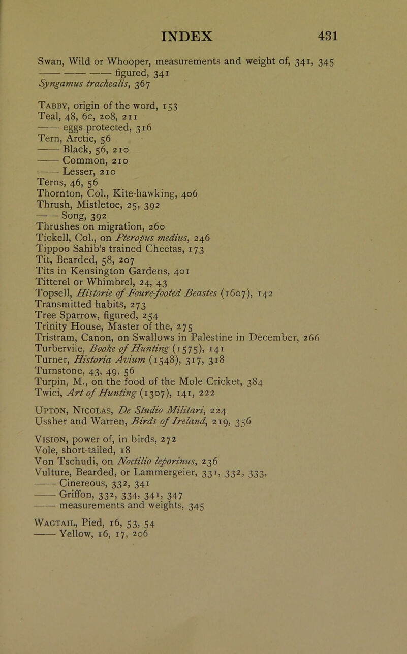 Swan, Wild or Whooper, measurements and weight of, 341, 345 figured, 341 Syngamus trachealis, 367 Tabby, origin of the word, 153 Teal, 48, 60, 208, 211 eggs protected, 316 Tern, Arctic, 56 Black, 56, 210 Common, 210 Lesser, 210 Terns, 46, 56 Thornton, Col., Kite-hawking, 406 Thrush, Mistletoe, 25, 392 — Song, 392 Thrushes on migration, 260 Tickell, Col., on Pteropus medius, 246 Tippoo Sahib’s trained Cheetas, 173 Tit, Bearded, 58, 207 Tits in Kensington Gardens, 401 Titterel or Whimbrel, 24, 43 Topsell, Historie of Foure-footed Beastes (1607), 142 Transmitted habits, 273 Tree Sparrow, figured, 254 Trinity House, Master of the, 275 Tristram, Canon, on Swallows in Palestine in December, 266 T urbervile, Booke of Hunting (1575), 141 Turner, Historia Avium (1548), 317, 318 Turnstone, 43, 49, 56 Turpin, M., on the food of the Mole Cricket, 384 Twici, Art of Hunting {1307), 141, 222 Upton, Nicolas, De Studio Militari, 224 Ussher and Warren, Birds of Ireland, 219, 356 Vision, power of, in birds, 272 Vole, short-tailed, 18 Von Tschudi, on Noctilio leporinus, 236 Vulture, Bearded, or Lammergeier, 331, 332, 333, Cinereous, 332, 341 Griffon, 332, 334, 341, 347 measurements and weights, 345 Wagtail, Pied, 16, 53, 54 Yellow, 16, 17, 206