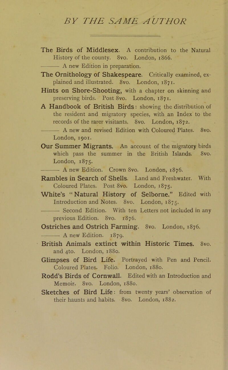 BY THE SAME AUTHOR The Birds of Middlesex. A contribution to the Natural History of the county. 8vo. London, 1866. A new Edition in preparation. The Ornithology of Shakespeare. Critically examined, ex- plained and illustrated. 8vo. London, 1871. Hints on Shore-Shooting, with a chapter on skinning and preserving birds. Post 8vo. London, 1871. A Handbook of British Birds: showing the distribution of the resident and migratory species, with an Index to the records of the rarer visitants. 8vo. London, 1872. A new and revised Edition with Coloured Plates. 8vo. London, 1901. Our Summer Migrants. An account of the migratory birds which pass the summer in the British Islands. 8vo. London, 1875. A new Edition. Crown 8vo. London, 1876. Rambles in Search of Shells. Land and Freshwater. With Coloured Plates. Post 8vo. London, 1875. White’s “ Natural History of Selborne.” Edited with Introduction and Notes. 8vo. London, 1875. Second Edition. With ten Letters not included in any previous Edition. 8vo. 1876. Ostriches and Ostrich Farming. 8vo. London, 1876. A new Edition. 1879. British Animals extinct within Historic Times. 8vo. and 4to. London, 1880. Glimpses Of Bird Life. Portrayed with Pen and Pencil. Coloured Plates. Folio. London, 1880. Rodd’s Birds of Cornwall. Edited with an Introduction and Memoir. 8vo. London, 1880. Sketches of Bird Life: from twenty years’ observation of their haunts and habits. 8vo. London, 1882.