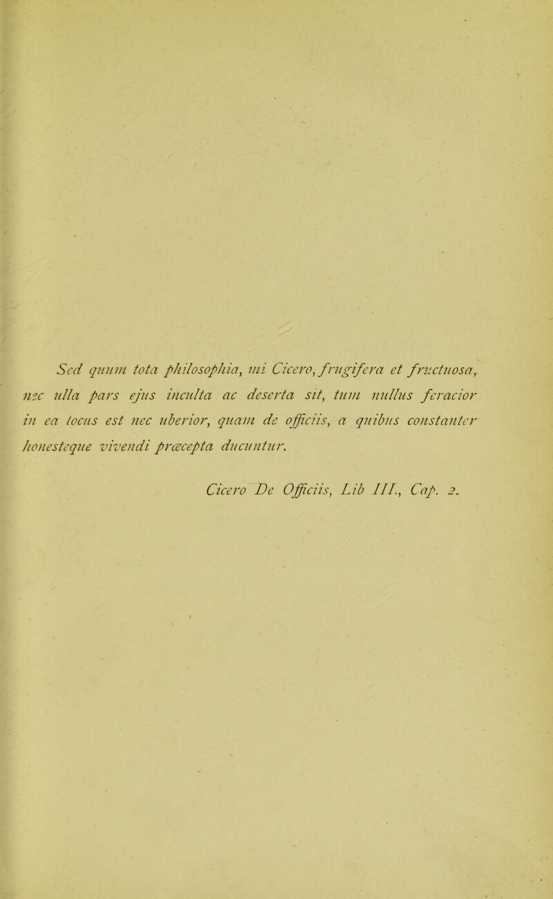 Sed quum tota philosophicr, mi Cicero, frugifera et fmet u os a, use ulla pars ejns inculta ac deserta sit, turn nullus feracior in ea locus est nec nberior, qnam de officiis, a quibus constantcr Jionesteque vivendi prcecepta ducuntur. Cicero De Officiis, Lib III., Cap. 2,