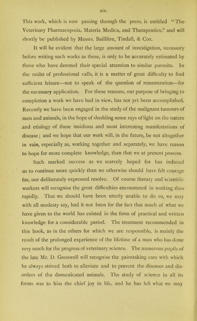 This work, which is now passing through the press, is entitled “ The Veterinary Pharmacopoeia, Materia Medica, and Therapeutics,” and will shortly be published by Messrs. Bailliere, Tindall, & Cox. It will be evident that the large amount of investigation, necessary before writing such works as these, is only to be accurately estimated by those who have devoted their special attention to similar pursuits. In the midst of professional calls, it is a matter of great difficulty to find sufficient leisure—not to speak of the question of remuneration—for the necessary application. For these reasons, our purpose of bringing to completion a work we have had in view, has not yet been accomplished. Recently we have been engaged in the study of the malignant tumours of men and animals, in the hope of shedding some rays of light on the nature and etiology of these insidious and most interesting manifestations of disease; and we hope that our work will, in the future, be not altogether in vain, especially as, working together and separately, we have reason to hope for more complete knowledge, than that we at present possess. Such marked success as we scarcely hoped for has induced us to continue more quickly than we otherwise should have felt courage for, our deliberately expressed resolve. Of course literary and scientific workers will recognise the great difficulties encountered in working thus rapidly. That we should have been utterly unable to do so, we may with all modesty say, had it not been for the fact that much of what we have given to the world has existed in the form of practical and written knowledge for a considerable period. The treatment recommended in this book, as in the others for which we are responsible, is mainly the result of the prolonged experience of the lifetime of a man who has done very much for the progress of veterinary science. The numerous pupils of the late Mr. D. Gresswell will recognise the painstaking care with which he always strived both to alleviate and to prevent the diseases and dis- orders of the domesticated animals. The study of science in all its forms was to him the chief joy in life, and he has left what we may