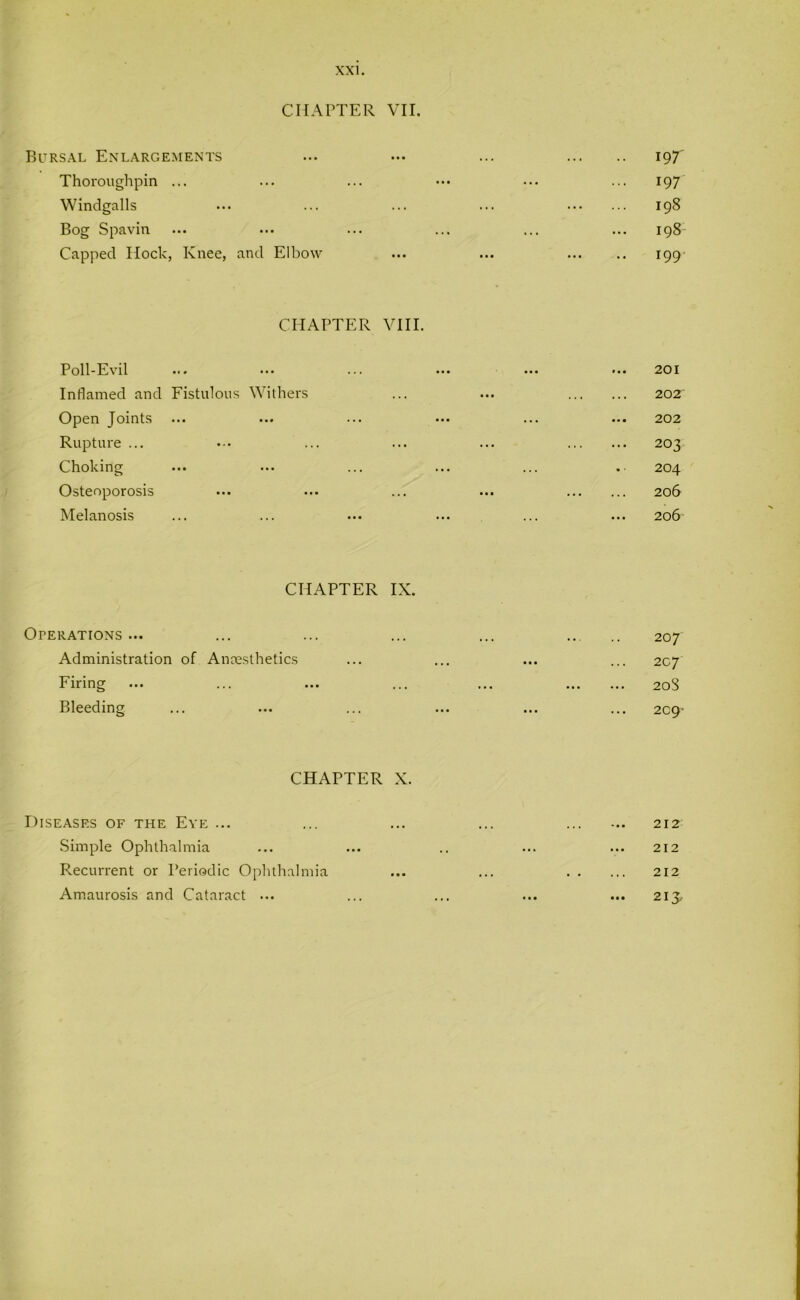 CHAPTER VII. Bursal Enlargements Thoroughpin ... Windgalls Bog Spavin Capped Hock, Knee, and Elbow 19 T 197 198 198 199 CHAPTER VIII. Poll-Evil Inflamed and Fistulous Withers Open Joints ... Rupture ... Choking Osteoporosis Melanosis 201 202 202 203 204 206 206 CHAPTER IX. Operations ... Administration of Anaesthetics Firing Bleeding 207 207 208 2C9' CHAPTER X. Diseases of the Eye ... Simple Ophthalmia Recurrent or Periodic Ophthalmia Amaurosis and Cataract ... 212 212 212 ... 213,