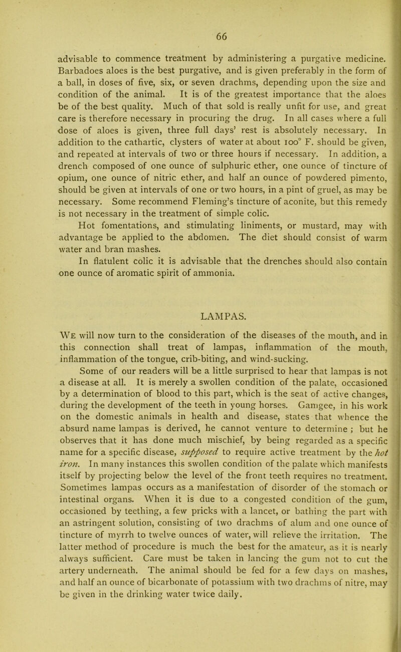 advisable to commence treatment by administering a purgative medicine. Barbadoes aloes is the best purgative, and is given preferably in the form of a ball, in doses of five, six, or seven drachms, depending upon the size and condition of the animal. It is of the greatest importance that the aloes be of the best quality. Much of that sold is really unfit for use, and great care is therefore necessary in procuring the drug. In all cases where a full dose of aloes is given, three full days’ rest is absolutely necessary. In addition to the cathartic, clysters of water at about ioo° F. should be given, and repeated at intervals of two or three hours if necessary. In addition, a drench composed of one ounce of sulphuric ether, one ounce of tincture of opium, one ounce of nitric ether, and half an ounce of powdered pimento, should be given at intervals of one or two hours, in a pint of gruel, as may be necessary. Some recommend Fleming’s tincture of aconite, but this remedy is not necessary in the treatment of simple colic. Hot fomentations, and stimulating liniments, or mustard, may with advantage be applied to the abdomen. The diet should consist of warm water and bran mashes. In flatulent colic it is advisable that the drenches should also contain one ounce of aromatic spirit of ammonia. LAMPAS. We will now turn to the consideration of the diseases of the mouth, and in this connection shall treat of lampas, inflammation of the mouth, inflammation of the tongue, crib-biting, and wind-sucking. Some of our readers will be a little surprised to hear that lampas is not a disease at all. It is merely a swollen condition of the palate, occasioned by a determination of blood to this part, which is the seat of active changes, during the development of the teeth in young horses. Gamgee, in his work on the domestic animals in health and disease, states that whence the absurd name lampas is derived, he cannot venture to determine ; but he observes that it has done much mischief, by being regarded as a specific name for a specific disease, supposed to require active treatment by the hot iron. In many instances this swollen condition of the palate which manifests itself by projecting below the level of the front teeth requires no treatment. Sometimes lampas occurs as a manifestation of disorder of the stomach or intestinal organs. When it is due to a congested condition of the gum, occasioned by teething, a few pricks with a lancet, or bathing the part with an astringent solution, consisting of two drachms of alum and one ounce of tincture of myrrh to twelve ounces of water, will relieve the irritation. The latter method of procedure is much the best for the amateur, as it is nearly always sufficient. Care must be taken in lancing the gum not to cut the artery underneath. The animal should be fed for a few days on mashes, and half an ounce of bicarbonate of potassium with two drachms of nitre, may be given in the drinking water twice daily.