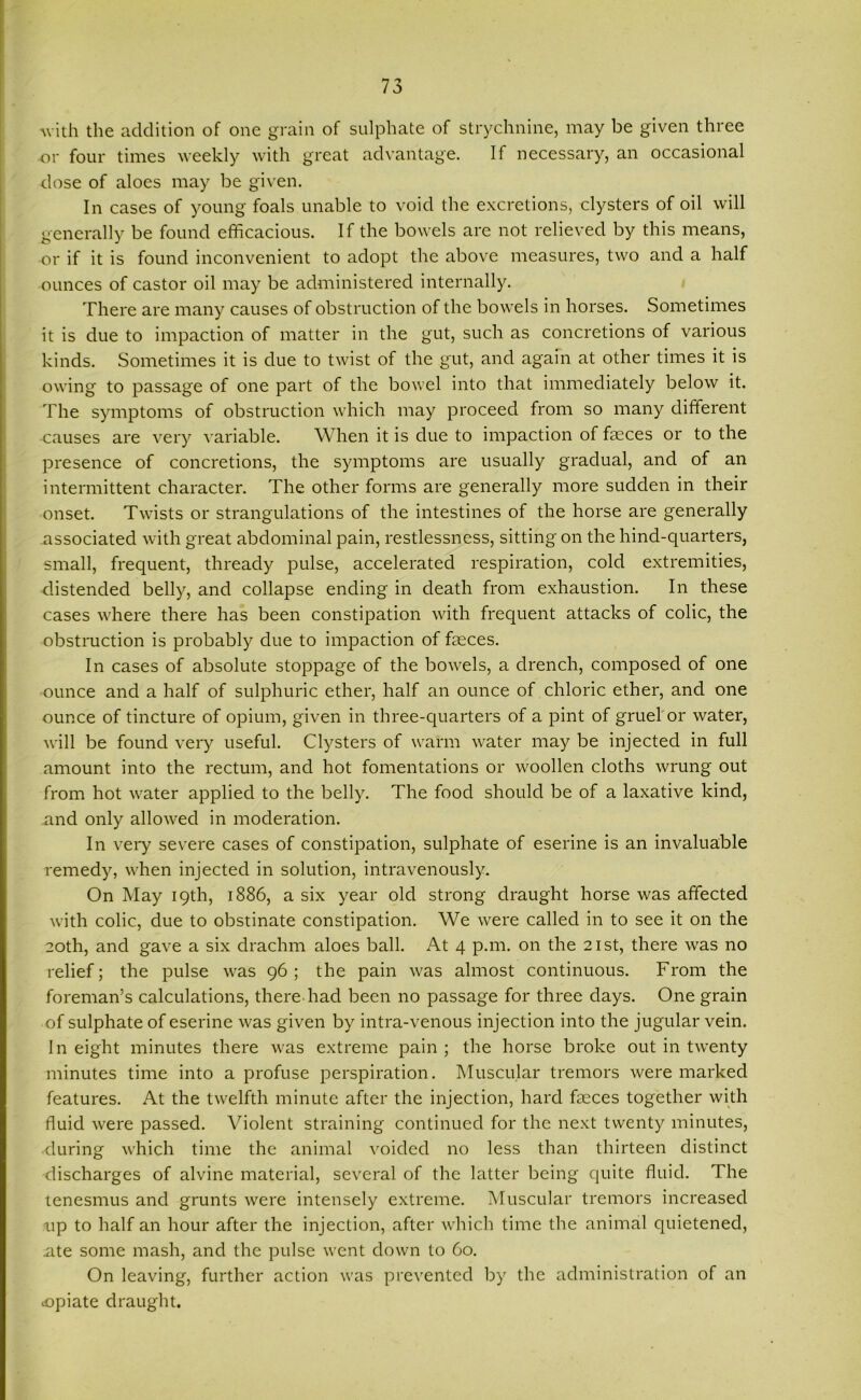 with the addition of one grain of sulphate of strychnine, may be given three or four times weekly with great advantage. If necessary, an occasional dose of aloes may be given. In cases of young foals unable to void the excretions, clysters of oil will generally be found efficacious. If the bowels are not relieved by this means, or if it is found inconvenient to adopt the above measures, two and a half ounces of castor oil may be administered internally. There are many causes of obstruction of the bowels in horses. Sometimes it is due to impaction of matter in the gut, such as concretions of various kinds. Sometimes it is due to twist of the gut, and again at other times it is owing to passage of one part of the bowel into that immediately below it. The symptoms of obstruction which may proceed from so many different causes are very variable. When it is due to impaction of faeces or to the presence of concretions, the symptoms are usually gradual, and of an intermittent character. The other forms are generally more sudden in their onset. Twists or strangulations of the intestines of the horse are generally associated with great abdominal pain, restlessness, sitting on the hind-quarters, small, frequent, thready pulse, accelerated respiration, cold extremities, distended belly, and collapse ending in death from exhaustion. In these cases where there has been constipation with frequent attacks of colic, the obstruction is probably due to impaction of faeces. In cases of absolute stoppage of the bowels, a drench, composed of one ounce and a half of sulphuric ether, half an ounce of chloric ether, and one ounce of tincture of opium, given in three-quarters of a pint of gruel or water, will be found very useful. Clysters of warm water may be injected in full amount into the rectum, and hot fomentations or woollen cloths wrung out from hot water applied to the belly. The food should be of a laxative kind, and only allowed in moderation. In very severe cases of constipation, sulphate of eserine is an invaluable remedy, when injected in solution, intravenously. On May 19th, 1886, a six year old strong draught horse was affected with colic, due to obstinate constipation. We were called in to see it on the 20th, and gave a six drachm aloes ball. At 4 p.m. on the 21st, there was no relief; the pulse was 96; the pain was almost continuous. From the foreman’s calculations, there-had been no passage for three days. One grain of sulphate of eserine was given by intra-venous injection into the jugular vein. 1 n eight minutes there was extreme pain ; the horse broke out in twenty minutes time into a profuse perspiration. Muscular tremors were marked features. At the twelfth minute after the injection, hard faeces together with fluid were passed. Violent straining continued for the next twenty minutes, during which time the animal voided no less than thirteen distinct discharges of alvine material, several of the latter being quite fluid. The tenesmus and grunts were intensely extreme. Muscular tremors increased up to half an hour after the injection, after which time the animal quietened, ute some mash, and the pulse went down to 60. On leaving, further action was prevented by the administration of an opiate draught.